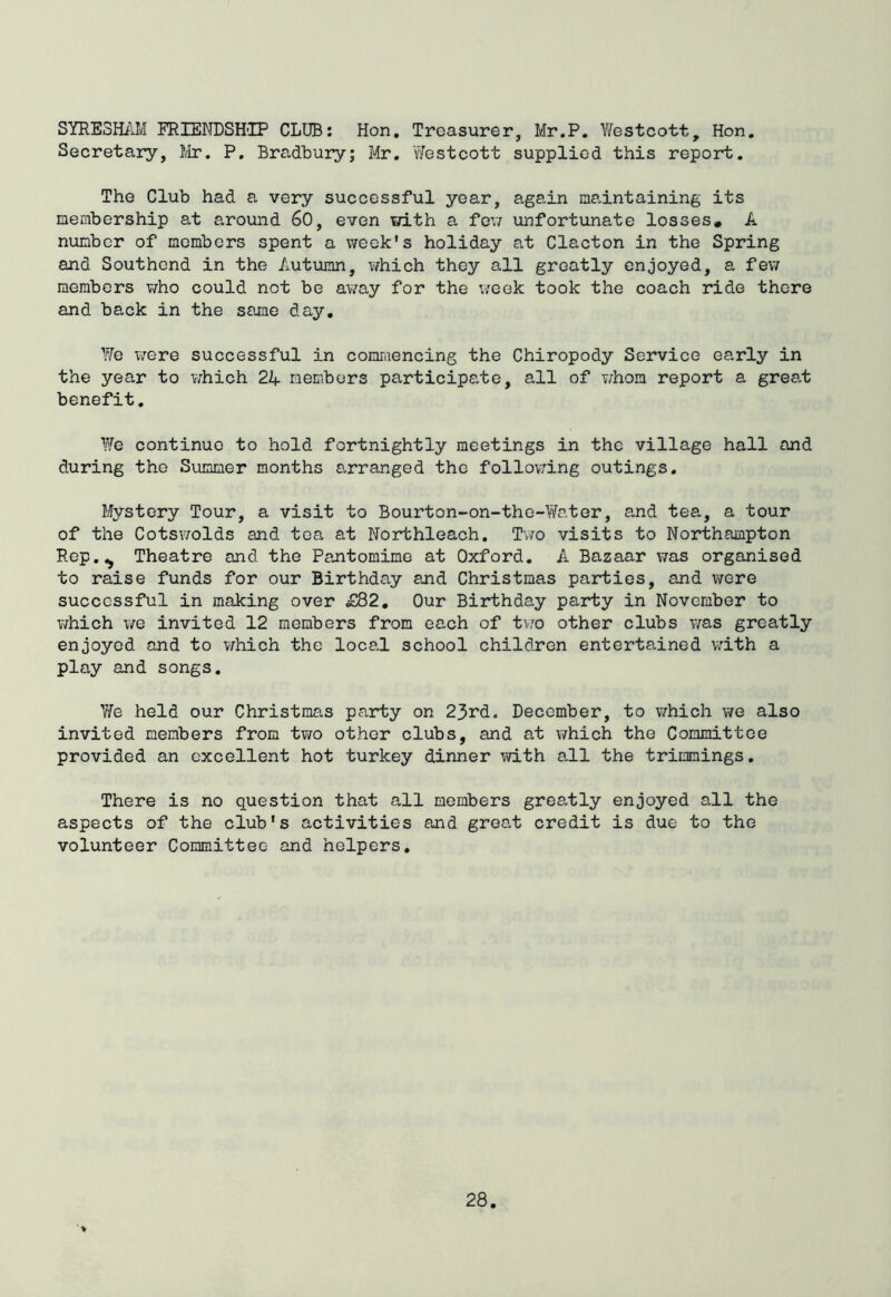 SYRE3H/JI FRIENDSH'IP CLUB: Hon. Treasurer, Mr.P. Y/estcott, Hon. Secretary, Mr. P. Bradbury; Mr. vYestcott supplied this report. The Club had a very successful year, again maintaining its membership at around 60, even with a foxi unfortunate losses* A number of members spent a week's holiday at Clacton in the Spring and Southend in the Autumn, v/hich they all greatly enjoyed, a few members who could not be away for the week took the coach ride there and back in the same day. YiTe were successful in comraencing the Chiropody Service early in the year to v;hich 24 members participate, all of v/hom report a grea,t benefit. Y/e continue to hold fortnightly meetings in the village hall and during the Summer months arranged the follow'ing outings. Mystery Tour, a visit to Bourton-on-the-Y/ater, and tea, a tour of the CotsY/olds and tea at Northleach. Tvro visits to Northampton Rep.^ Theatre and the Pantomime at Oxford. A Bazaar was organised to raise funds for our Birthday and Christmas parties, and were successful in making over £82, Our Birthday party in November to v/hich we invited 12 members from each of tv/o other clubs was greatly enjoyed and to which the local school children entertained with a play and songs. Y/e held our Christmas party on 23rd. December, to which we also invited members from two other clubs, and at v/hich the Committee provided an excellent hot turkey dinner with all the trimmings. There is no question that all members greatly enjoyed all the aspects of the club's activities and groat credit is due to the volunteer Committee and helpers.