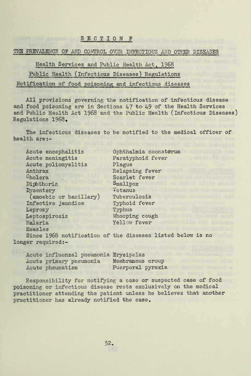 THE PREVALENCE OF MTD CONTROL OVER II\^CTIOUS MB OTPIER DISS/iSES Health Services and Public Health Act, 1968 Public Health (infectious Diseases) Regulations Notification of food poisoning and infectious diseases All provisions governing the notification of infectious disease and food poisoning are in Sections 47 to- 49 of the Health Services and Public Health Act 1968 and the Public Health (infectious Diseases) Regulations 1968, The infectious diseases to be notified to the medical officer of health aret- Acute encephalitis Acute meningitis Acute poliomyelitis Anthrax Cholera Diphtheria Dysentery (amoebic or bacillary) Infective jaundice Leprosy Leptospirosis Malaria Measles Since 1968 notification of longer required Acute influenzal pneumonia Erysipelas Acute primary pneumonia Membranous croup Acute pheumatism Puerperal pyrexia Responsibility for notifying a case or suspected case of food poisoning or infectious disease rests exclusively on the medical practitioner attending the patient unless he believes that another practitioner has already notified the case. Ophthalmia neonatorum Paratyphoid fever Plague Relapsing fever Scarlet fever Smallpox i'etanus Tuberculosis Typhoid fever Typhus V^hooping cough Yellow fever the diseases listed belov; is no