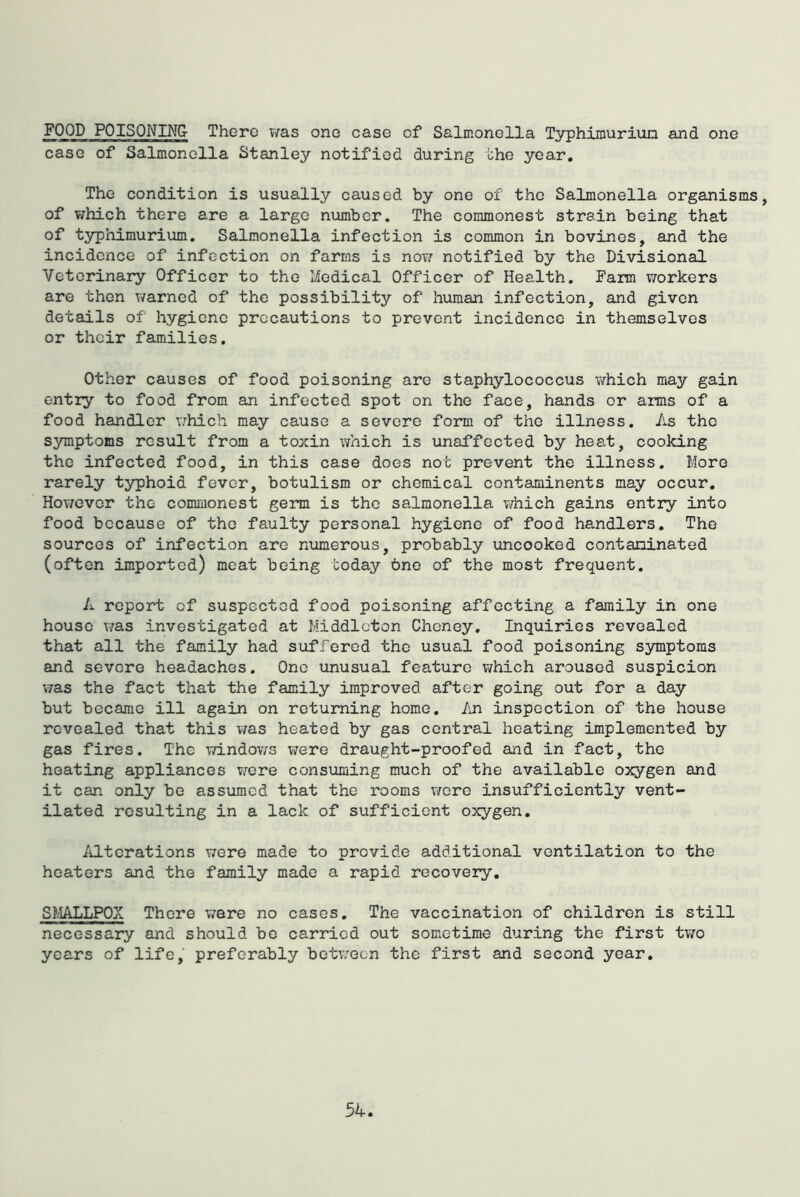 FOOD POISQNIA^G- There T/as one case of Salmonella Typhimuriun and one case of Salmonella Stanley notified during the year. The condition is usually caused by one of the Salmonella organisms, of which there are a largo number. The commonest strain being that of typhimurium. Salmonella infection is common in bovines, and the incidence of infection on farms is noiv notified by the Divisional Veterinary Officer to the Medical Officer of Health. Farm workers are then warned of the possibility of human infection, and given details of hygiene precautions to prevent incidence in themselves or their families. Other causes of food poisoning are staphylococcus which may gain entry to food from an infected spot on the face, hands or arms of a food handler \7hich may cause a severe form of the illness. As the symptoms result from a toxin which is unaffected by heat, cooking the infected food, in this case does not prevent the illness. More rarely typhoid fever, botulism or chemical contaminents may occur. However the commonest germ is the salmonella v/hich gains entry into food because of the faulty personal hygiene of food handlers. The sources of infection are numerous, probably uncooked contaminated (often imported) meat being today one of the most frequent. A report of suspected food poisoning affecting a family in one house was investigated at Middleton Cheney, Inquiries revealed that all the family had suffered the usual food poisoning symptoms and severe headaches. One unusual feature v/hich aroused suspicion was the fact that the family improved after going out for a day but became ill again on returning home. An inspection of the house revealed that this v/as heated by gas central heating implemented by gas fires. The v/indov/s were draught-proofed and in fact, the heating appliances nore consuming much of the available oxygen and it can only be assumed that the rooms wore insufficiently vent- ilated resulting in a lack of sufficient oxygen. Alterations were made to provide additional ventilation to the heaters and the family made a rapid recovery. SMALLPOX There were no cases. The vaccination of children is still necessary and should be carried out sometime during the first two years of life, preferably between the first and second year.
