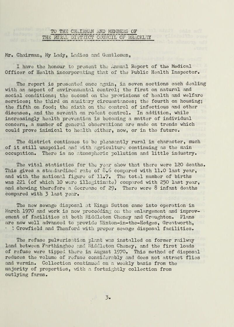 TO TEi: iiND m-iBEaS OF TH£ RUli'xL DI.3T.nCT COUMCIL OF BaiCKLFY Mr. Chairman, My Lady, Ladies and Gentlemon, I have the honour to present the /uinual Report of tho Medical Officer of Health incorporating that of the Public Health Inspector. The report is presented once again, in seven sections each dealing with an aspect of environmental control; the first on natural and social conditions; the second on the provisions of health and welfare services; the tliird on sanitary circumst^inces; the fourth on housing; the fifth on food; the sixth on the control of infectious and other diseases, and the seventh on rodent control. In addition, while increasingly health prevention is becoming a matter of individual concern, a number of general observations ore made on trends which could prove inimical to hea.lth either, now, or in the future. The district continues to bo pleasantly rural in character, much of it still unspoiled and v/ith agriculture continuing as the main occupation. There is no o.tmospheric pollution and little industry. The vital statistics for the year show that there were 120 deaths. This gives a standardised ra.to of 8.6 compared with 11.0 last year, and with the national figure of 11.7» The total number of births was 221 (of which 10 were illegitimate) compared with 250 last year, and sho\^dng therefore a decrease of 29. There were 8 infant deaths compared with 3 last year. The new sewage disposal at Kings Sutton came into operation in March 1970 and work is now proceeding on the enlargement and improv- ement of facilities a.t both Middleton Cheney and Croughton. Plans are now well advanced to provide Ilinton-in-the-Hedges, GreatV’/orth, I Crowfield and Thenford vd-th proper sewage disposal facilities. The refuse pulverisation plant was installed on former railway land between Fartliinghoe and Middleton Cheney, and the first loads of refuse were tipped there in August 1970. This method of disposal reduces the volume of refuse considerably and does not attract flies •and vermin. Collection continued on a weekly basis from the majority of properties, i^dth a fortnightly collection from outlying farms.