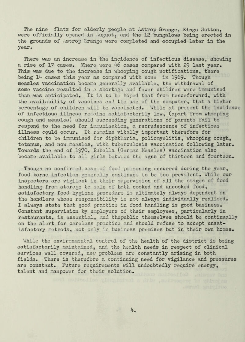 The nine flats for elderly people at Astrop Grange, Kings Sutton, were officially opened in ^lUgust, and the 12 bungalows being erected in the grounds of Astrop Grange v/ero completed and occupied later in the year. There was an incrca.SG in the incidence of infectious disease, showing a rise of 17 cases. There v/ere A6 cases compared with 29 last year. This was due to the increase in whooioing cough notifications, there being lA cases tliis year as corax^ared v/ith none in 1969. Though measles vaccination became generally available, the vidthdrawal of some vaccine resulted in a shortage and fewer children were immunised than was anticipated. It is to be ho joed that from henceforward, with the availability of vaccines a.nd the use of the computer, that a higher percentage of cliildren will be vaccinc^ted. While at present the incidence of infectious illness remains satisfactorily low, (ai^art from whooping cough and measles) should succeeding generations of parents fail to respond to the need for iimiiunisation, a recrudescence of infectious illness could occur. It remains vitally important therefore for children to be immunised for diphtheria, poliomyelitis, whooping cough, tetanus, and now measles, v/ith tuberculosis vaccination following later. Towards the end of 1970, Rubella (German Measles) vaccination also became available to all girls botv/oen the ages of thirteen and fourteen. Though no confirmed cejse of food x^oisoning occurred during the year, food borne infection generally continues to be too prevalent. While our inspectors are vigilant in their supervision of all the stages of food handling from storage to sale of both cooked and uncooked food, satisfactory food hygiene x^^ocedure is ultimately always dependent on the handlers whose responsibility is not always individually realised. I always state that good practice in food handling is good business. Constant supervision by emxoloyers of their employees, particularly in restaurants, is essential, ojid thopublic themselves should be continually on the alert for careless x^^^-ctice and should refuse to accept unsat- isfactory methods, not onlj'- in business premises but in their ovm homes, UTiile the environmental control of the health of the district is being satisfactorily maintained, and the he-alth needs in respect of clinical services well covered, ne\/ loroblems arc constantly arising in both fields. There is therefore a continuing need for vigilance and pressures are constevnt. Future requirements will undoubtedly require energy, talent and manpower for their solution. A