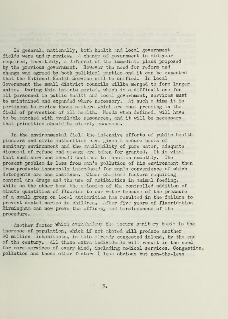 In general, nationally, both hoalth and local government fields were und ,'r reviow, A change of government in raid-year required, inevitably, a deferral of the immediate plans proposed by the previous governraont. However the need for reform and change was agreed by both politicn.1 iDarties and it can be expected that the National Hoalth Service vri.ll bo unified. In Local Government the small district councils v/illbe merged to form larger units. During this int .'rim period, which is a difficult one for all personnel in public hoalth .and local government, services must be maintained and expanded v/hero necessary. At such a time it is pertinent to review those matters v/hich are most pressing in the field of prevention of ill health. Needs when defined, will have to be matched with available resources, and it will be necessary that priorities should be clearly assessed. In the environmental ficl' the intensive efforts of public health pioneers and civic authorities hvvo given a secure basis of sanitary environment and the avaiLability of pure water, adequate disposal of refuse and sewage are taken for granted. It is vitcal that such services should continue to function smoothly. The present problem is less from maji*s pollution of his environment than from products innocently'- introduced for man's convenience of which detergents are one inst.ance. Other chemical factors requiring control are drugs and the use of antibiotics in animal feeding, VJhile on the other hand the omission of the controlled addition of minute quantities of fluoride to our v/ater because of the pressure of a small group on local authorities has resulted in the f.ailure to prevent dental caries in children. After five years of fluoridation Birmingham can now prove the efficacy said harmlessness of the procedure, duiother factor which over, .’.v.dovn th i secure sanitary basis is the increase of population, v/hich if not abated will produce another 20 million inhabitants, in this .already congested island, by the end of the century. All these extra individuals will result in the need for more services of every kind, including medical services. Congestion, pollution and those other factors ( less obvious but non-the-less