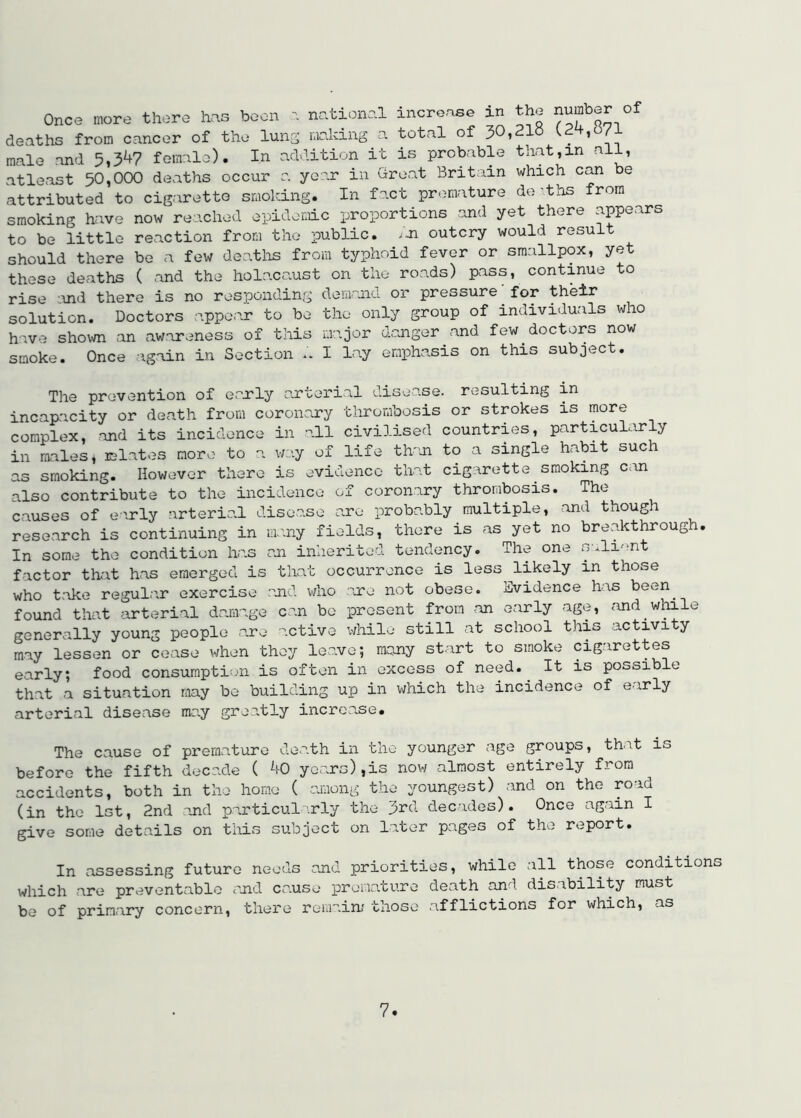 Once more there has boon ^ national increase in the number of deaths from cancer of the lung ranking a total of 30,21« male and 5,34? fomalo). In addition it is probable that,in all, atleast 50,000 deaths occur a year in Great Britain which can be attributed to cigarotto smoking. In fact premature de'ths from smoking have now reached epidemic proportions and yet there appears to be little reaction from the public, /-n outcry would result should there be a few deatlis from typhoid fever or smallpox, yet these deaths ( and the holacaust on the roads) pass, continue to rise iind there is no responding demmd or pressure for their solution. Doctors appear to be the only group of individuals who have shown an awareness of this major danger and few doctors now smoke. Once again in Section .. I lay emphasis on this subject. The prevention of eaerly arterial disease, resulting in incapacity or death from coroncLry thrombosis or strokes is more complex, and its incidence in .all civilised countries, particularly in males, lelates more to a way of life th'm to a single habit such as smoking. However there is evidence that cigarette smoking can also contribute to the incidence of coronary thrombosis. The causes of early arterial disease are probably multiple, and though research is continuing in many fields, there is as yet no breakthrough. In some the condition has cjn inherited tendency. The one salient factor that has emerged is that occurrence is less likely in those who take regular exercise sjid who are not obese. Evidence has been found that arterial damage can be present from an early age, and wtole generally young people are active while still at school this activity may lessen or cease when they leave; many start to smoke cigarettes early; food consumption is often in excess of need.^ It is possible that a situation may be building up in which the incidence of early arterial disease ma.y greatly increase. The cause of premature death in the younger age groups, that is before the fifth decade ( 40 years),is now almost entirely from accidents, both in the home ( among the youngest) and on the road (in the 1st, 2nd and particul rly the 3rd decades). Once ag.ain I give some details on this subject on later pages of the report. In assessing future needs and priorities, while all those condition which are preventable and cause premature death and disability must be of primary concern, there remain/ those afflictions for which, as