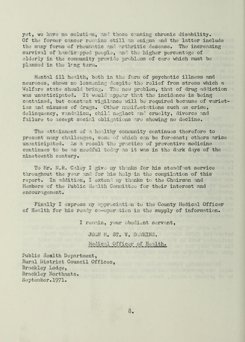 yet, we have no solution, anl those causing chronic disability. Of the former cancer remains still -an enigma ;ind the latter include the many forms of rhouraatic and arthritic desease. The increasing survival of handic-.pped people, an'l the higher percentage of elderly in the community provide problems of care which must be planned in the Img term. Mental ill health, both in the form of psychotic illness and neuroses, shows no lessening despite the relief from stress which a Welfare state should bring. The new problem, that of drug addiction was unanticipated. It v/ould o.ppe.ar that the incidence is being contained, but constant vigilance will be required because of variet- ies and misuses of drugs. Other manifestations such as crime, delinquency, vandalism, child neglect and cruelty, divorce and failure to accept social obligations are showing no decline. The attainment of a healthy comuiunity continues therefore to present m.any challenges, some of vdiicli con be forecast; others arise unanticipated. As a result the practice of preventive medicine continues to be as needful today as it was in the dark days of the nineteenth century. To Mr. N,R. Caley I giv>; my thanks for his steadfast service throughout the year and for his help in the compilation of this report. In addition, I extend my thonks to the Chairman and Members of the Public Health Comioittoo for their interest and encouragement. Finally I express my ax)preciati.)n to the County Medical Officer of Health for his ready co-opora.ticn in the supply of information. I remain, your obedient servant, JOdHI M. ST. V. D AVKINS. Medical Officer of Health. Public Health Department, Rural District Council Offices, Brackley Lodge, Brackley Northants. September,1971»