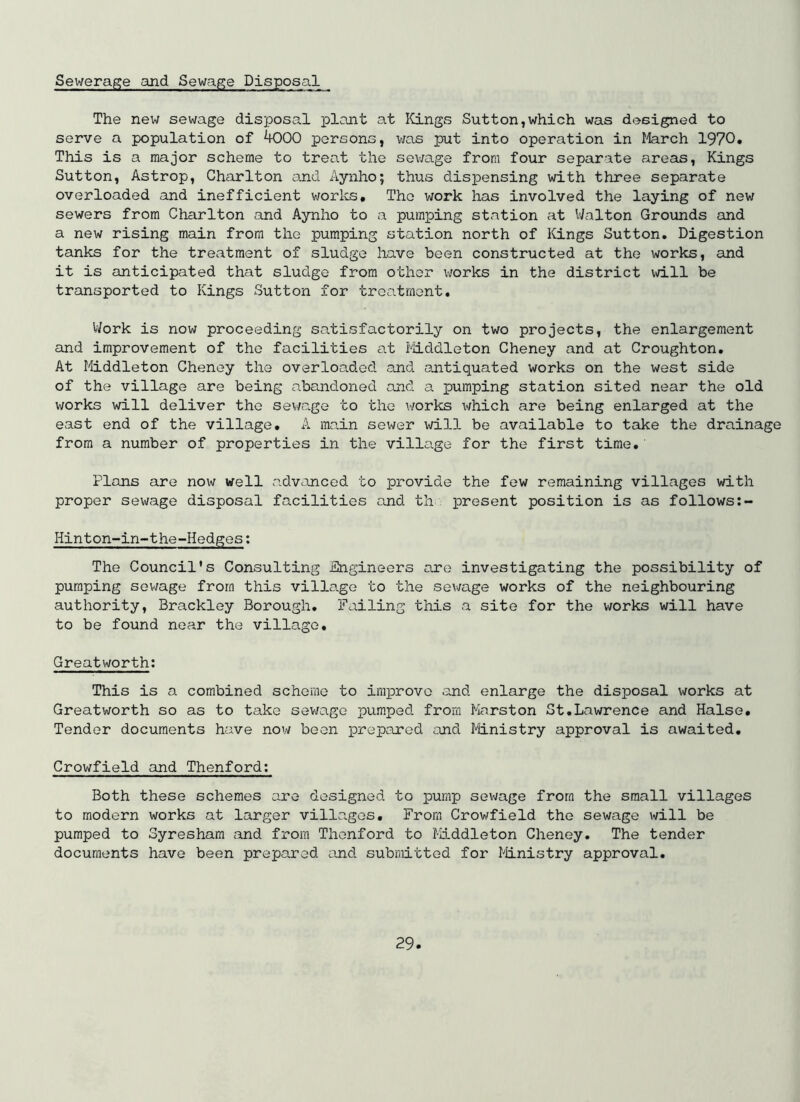 Sewerage and Sewage Disposal The new sewage disposal plant at ICings Sutton,which was designed to serve a population of ^00 persons, was put into operation in Iferch 1970. This is a major scheme to treat the sev/age from four separate areas. Kings Sutton, Astrop, Charlton and Aynho; thus dispensing with three separate overloaded and inefficient worlcs. The work has involved the laying of new sewers from Charlton and Aynho to a pumping station at IValton Grounds and a new rising main from the pumping station north of Kings Sutton. Digestion tanks for the treatment of sludge have been constructed at the works, and it is anticipated that sludge from other vrarks in the district will be transported to Kings Sutton for treatment. V/ork is now proceeding satisfactorily on two projects, the enlargement and improvement of the facilities at ^liddleton Cheney and at Croughton. At Middleton Cheney the overloaded and ejitiquated works on the west side of the village are being abandoned and a pumping station sited near the old works will deliver the sewage to the works x-ifhich are being enlarged at the east end of the village. A main sewer will be available to take the drainage from a number of properties in the village for the first time. Plans are now well advanced to provide the few remaining villages with proper sewage disposal facilities and tli present position is as follows Hinton-in~the-Hedges; The Council's Consulting Engineers are investigating the possibility of pumping sewage from this village to the sewage works of the neighbouring authority, Brackley Borough. Failing this a site for the works will have to be found near the village. Greatworth: This is a combined scheme to improve and enlarge the disposal v/orks at Greatworth so as to take sewage pumped from Marston St.Lawrence and Halse. Tender documents have now been prepared and Ministry approval is awaited. Crowfield and Thenford; Both these schemes are designed to pump sewage from the small villages to modern works at larger villages. From Crowfield the sewage will be pumped to Syresham and from Thenford to Middleton Cheney. The tender documents have been prepared and submitted for Ministry approval.