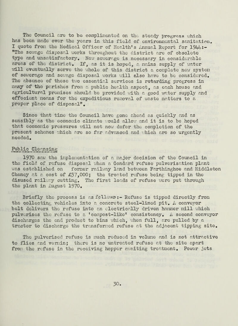 The Council nro to bo conplimcntod on the- steady progress v/bich has been made over the years in this field of cnvironncntal sanitation. I quote fron the Hedica,! Officer of Health’s ihinual Report for 194^!-:- ”The sewage disposal works tliroughout the district are of obsolete type and unsatisfactory. New sev/erage is necessary in considerable areas of the district. If, as it is hoped, a nadns supply of v/ater ’.Till eventually serve the ’./hole of this district a conplete ncy system of scv;orago and sea'a.ge disposal works \;ill also have to be considered. The a.bsenco of these two essential services is retarding progress in many of the pa-rishes fron a public hea-lth aspect, as each house and agricultural promises should be provided with a good v/ater supply and effecient means for the expeditious removal of waste matters to a proper plane of disposal. Since tha.t time the Council ha,vc gone a-hca-d as quickly and as sensibly a-s the economic clima,te \'ould adlo\/ and it is to bo hoped that economic pressures v.dll not now defer the completion of the present schemes which are so fa,r advanced and y.'hich a,ro so urgently needed. Public Cleaj^sir^ 1970 sa\; the implementation of a major decision of the Council in the field of refuse disposa-1 \/hon a. Gondand refuse pulverisation plant \;as established on former railway land bet\;ocn Parthinghoe and Middleton Cheney at a cost of £37,000; the treated refuse being tipped in the disused rair.iay cutting. The first loads of refuse were put through the plant in August 1970, Briefly the process is asicllowf?;- Refuse is tipped directly from the collecting vehicles into a concrete steel-lined pit, A conveyor bolt delivers the refuse into an clectricably driven hammer mill 'i/liioh pulverises the refuse to a ’compost-like’ consistency, ii second conveyor discharges the end product to bins \7hich, wben full, are pulled by a tractor to discharge the transformed refuse at the adjacent tipping site. The pulverised refuse is much reduced in volume and is not attractive to flies and vermin; there is no untreated refuse at the site apart fron the refuse in the receiving hopper awaiting treabmont, Pov/or jots
