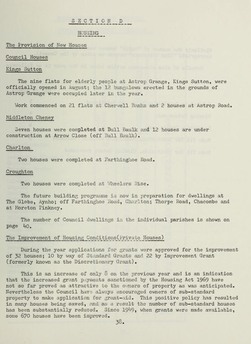 SECTION D HOUSING The Provision of New Houses Council Houses Kings Sutton The nine flats for elderly people at Astrop Grange, ICings Sutton, were officially opened in August; the 12 bungalows erected in the grounds of Astrop Grange wore occupied later in the year. Work commenced on 21 flats at Cherv/ell Banks and 2 houses at Astrop Road. Middleton Cheney Seven houses were completed at Bull Baulk and 12 houses are under construction at Arrow Close (off Bull Baulk), Charlton Two houses were completed at Fartliinghoe Road, Croughton Two houses were completed at \’/heelers Rise. The future building programme is now in preparation for dwellings at The Globe, Aynho; off Farthinghoe Road, Charlton; Thorpe Road, Chacombe and at Moreton Pinkney. The number of Council dwellings in the individual parishes is shown on page 40. The Improvement of Housing Conditions(Private Houses) During the year applications for grants v\rere approved for the improvement of 32 houses; 10 by way of Standard Grants and 22 by Improvement Grant (formerly known as the Discretionary Gi-ant). This is an increase of only 8 on the previous year and is an indication that the increased grant p.-iyments sanctioned by the Housing Act 19^9 have not so far proved as attractive to the o\mers of property as was anticipated. Nevertheless the Council have always encouraged owners of sub-standard property to make application for grant-aid. This positive policy has resulted in many houses being saved, and as a result the number of sub-standard houses has been substantially reduced. Since 19^9j v;hen grants were made available, some 670 houses have been improved.