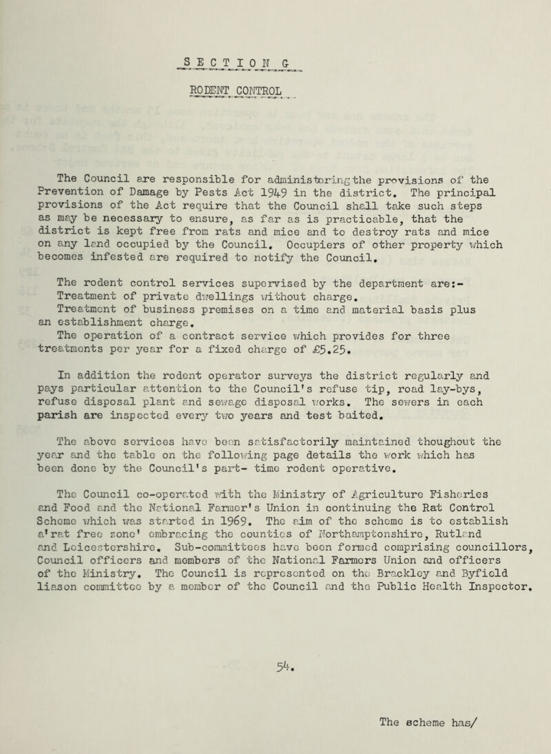 SECTION 0 RODENT CONTROL The Council sjre responsible for adEiinistoring the provisions of the Prevention of Damage by Pests Act 19W in the district. The principal provisions of the Act require that the Council she.ll take such steps as may be necessaiy to ensure, as far as is practicable, that the district is kept free from rats and mice and to destroy rats and mice on any land occupied by the Council, Occupiers of other property i/hich becomes infested are required to notify the Council, The rodent control services supervised by the department are:- Treatment of private dvjellings v/ithout charge. Treatment of business premises on a time and matei'ial basis plus an establishment charge. The operation of a contract service which provides for three treatments per year for a fixed charge of £5.25. In addition the rodent operator surveys the district regularly and pays particular attention to the Council's refuse tip, road lay-bys, refuse disposal plant and sev/age disposal works. The sevirers in each parish are inspected every tvro years and test baited. The above services have boon satisfactorily maintained thoughout the year and the table on the folloi-dng page details the work which has been done by the Council’s part- time rodent operative. The Council co-operated wdth the Ministry of Agriculture Fisheries and Food and the National Farmer's Union in continuing the Rat Control Scheme which was str.rtod in 1969. The aim of the scheme is to establish a*rat free zone' embracing the counties of Northamptonshire, Rutland and Leicestershire, Sub-committees have been formed comprising councillors Council officers and members of the National Farmers Union and officers of the Ministry. The Council is represented on the Br<ackley and Byfiold liason committee by a, member of the Council and the Public Health Inspector 5^-. The scheme has/