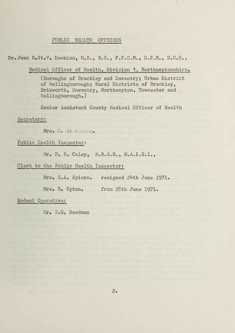 PUBLIC HEALTH OFFICERS Dr. Joan M.St.V, Dawkins, M.B., B.S., F.F.C.M., D.P.H., D.C.H., Medical Officer of Health, Division 1, Northamptonshire. (Boroughs of Brackley and Daventry; Urban District of VJellingborough; Rural Districts of Brackley, Brixworth, Daventry, Northampton, Towcester and V/ellingborough,) Senior Assistant County Medical Officer of Health Secretary; Mrs. Ee St Public Health Inspector; ¥lr, N. R. Caley, M.R.S.H., M.A.P.H.I., Clerk to the Public Health Inspector; Mrs. S.A. Spiers, resigned Zkth June 1971* Mrs, B. Upton, from 28th June 1971* Rodent Operative; Mr, U.G, Readman 2