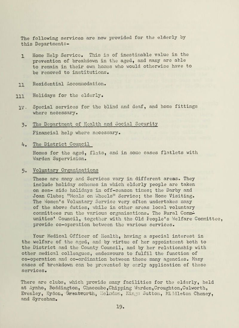 The following services are now provided for the elderly by this Department 1 Home Help Service. This is of inestimable value in the prevention of breakdown in the aged, and many are able to remain in their own homes who would otherwise have to be removed to institutions. 11 Residential Accommodation. Ill Holidays for the elderly. IV. Special services for the blind and deaf, and home fittings where necessary. 3. The Department of Health and Social Security Financial help where necessary. 4. The District Council Homes for the aged, flats, and in some cases flatlets with V/arden Supervision. 5. Voluntary Organisations These are many and Services vary in different areas. They include holiday schemes in v;hich elderly people are taken on sea- side holidays in off-season times; the Darby and Joan Clubs; Meals on Uheels Service; the Home Visiting. The Women's Voluntary Service very often undertakes many of the above duties, v/hile in other areas local voluntary committees run the various organisations. The Rural CommA unities' Council, together with the Old People's Welfare Committee, provide co-operation betv/een the various services. Your Medical Officer of Health, having a special interest in the welfare of the a-ged, and by virtue of her appointment both to the District and the County Council, and by her relationship with other medical colleagues, endeavours to fulfil the function of co-operation and co-ordination between these mamy agencies. Many cases of breakdown can be prevented by early application of these services. There are clubs, which provide many facilities for the elderly, held at Aynho, Boddington, Chacombe,Chipping VJarden,Croughton,Culworth, Evenley, Eydon, Craatworthi Ilclndon, Kings Sutton, Mi:Tdleton Cheney, and Syresham.