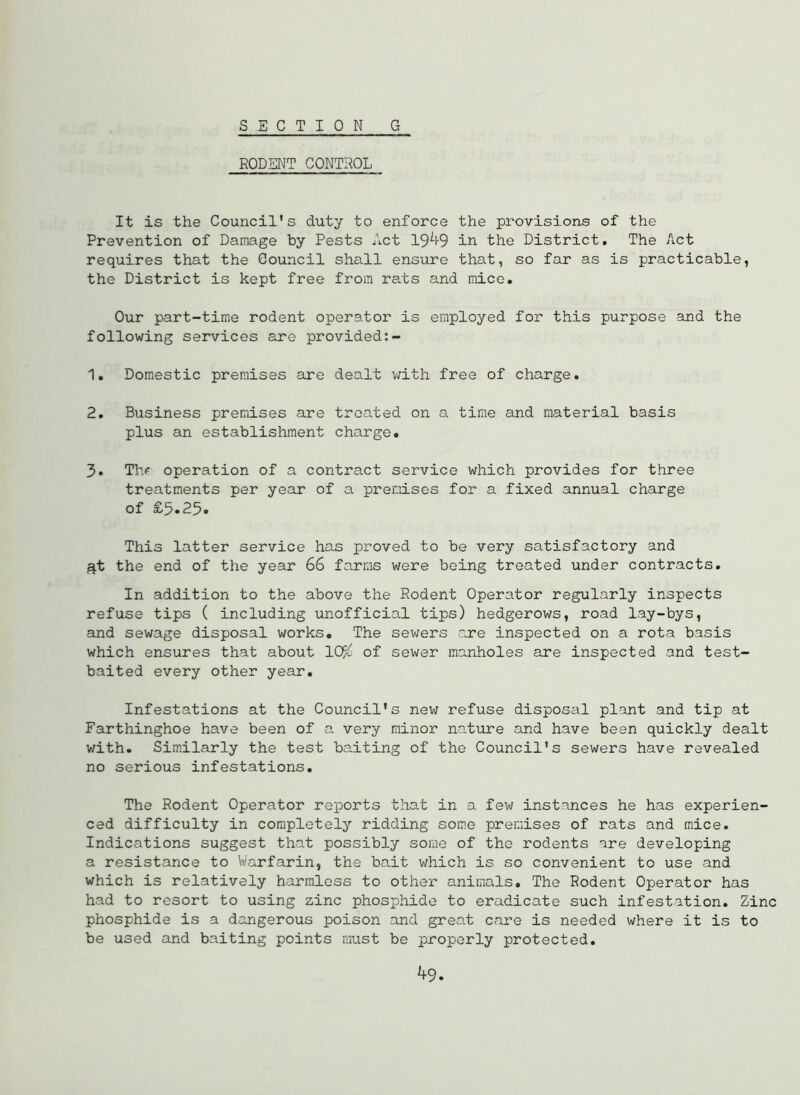 SECTION G RODENT CONTROL It is the Council’s duty to enforce the provisions of the Prevention of Damage by Pests Act 19^1-9 in the District. The Act requires that the Council shall ensure that, so far as is practicable, the District is kept free from rats and mice. Our part-time rodent operator is employed for this purpose and the following services are provided:- 1. Domestic premises are dealt v;ith free of charge. 2. Business premises are treated on a time and material basis plus an establishment charge. 3. Thf operation of a contract service which provides for three treatments per year of a premises for a fixed annual charge of £5.25. This latter service has proved to be very satisfactory and ^t the end of the year 66 farms were being treated under contracts. In addition to the above the Rodent Operator regularly inspects refuse tips ( including unofficial tips) hedgerows, road lay-bys, and sewage disposal works. The sewers are inspected on a rota basis which ensures that about 10}i of sewer manholes are inspected and test- baited every other year. Infestations at the Council’s new refuse disposal plant and tip at Farthinghoe have been of a. very minor nature and have been quickly dealt with. Similarly the test baiting of the Council’s sewers have revealed no serious infestations. The Rodent Operator reports that in a few instances he has experien- ced difficulty in completely ridding som.e premises of rats and mice. Indications suggest that possibly some of the rodents are developing a resistance to Warfarin, the bait which is so convenient to use and which is relatively harmless to other animals. The Rodent Operator has had to resort to using zinc phosphide to eradicate such infestation. Zinc phosphide is a dangerous poison and great care is needed where it is to be used and baiting points must be properly protected. ^9.