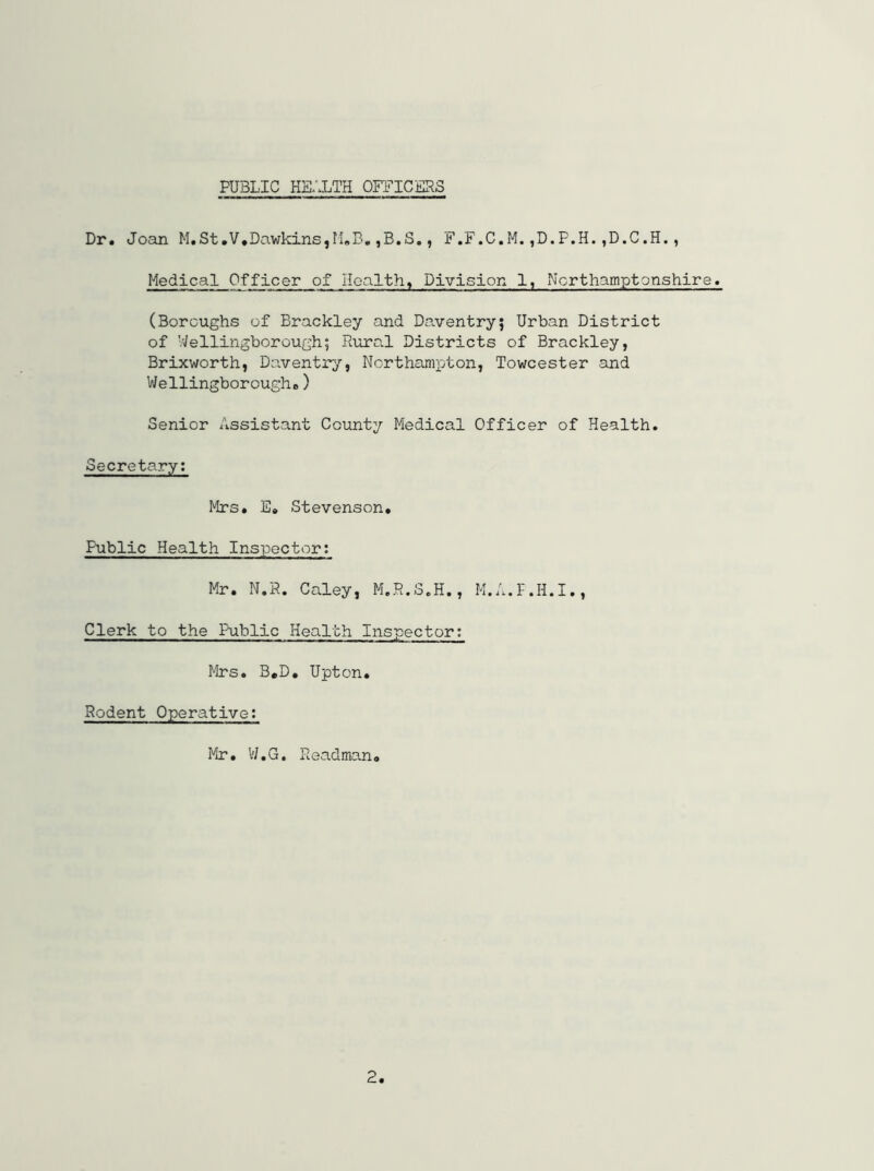 PUBLIC HEALTH OFFICERS Dr. Joan M.St.V,Dawkins,M.B,,B.S., F.F.C.M.,D.P.H.,D.C.H., Medical Officer of Healthy Division 1, Northamptonshire. (Boroughs of Brackley and Daventry; Urban District of Wellingborough; Rural Districts of Brackley, Brixworth, Daventry, Northampton, Towcester and V/ellingborougho) Senior Assistant County Medical Officer of Health. Secretary; Mrs. E» Stevenson, Public Health Inspector; Mr. N.R. Caley, M.R.S.H., M.A.F.H.I., Clerk to the Public Health Inspector; Mrs. B,D, Upton, Rodent Operative; Mr, I'/.G. Roadmano