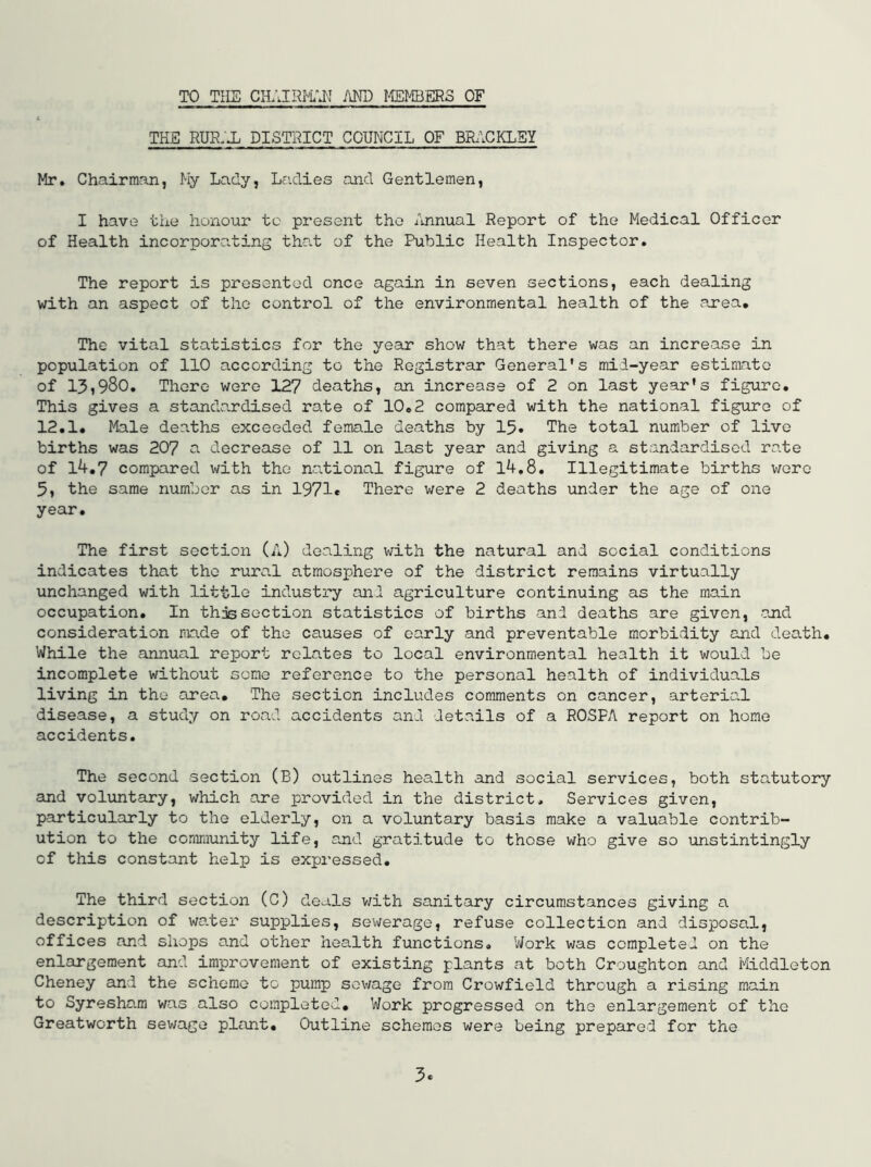 TO TIIS CHAIRI'i'J\’ AND IffiMBERS OF THE RUR.AL DISTRICT COUNCIL OF BRACKLEY Mr, Chairman, My Lady, Ladies and Gentlemen, I have the honour to present the Annual Report of the Medical Officer of Health incorporating that of the Public Health Inspector. The report is presented once again in seven sections, each dealing with an aspect of the control of the environmental health of the area. The vital statistics for the year show that there was an increase in population of 110 according to the Registrar General's mid-year estimate of 13?980. There were 127 deaths, an increase of 2 on last year's figure. This gives a standardised rate of 10,2 compared with the national figure of 12.1. ^^ale deaths exceeded female deaths by 15. The total number of live births was 20? a decrease of 11 on last year and giving a standardised rate of 14,7 compared with the national figure of l4,8. Illegitimate births \jqtq 5, the same number as in 1971« There were 2 deaths under the age of one year. The first section (A) dealing with the natural and social conditions indicates that the rural atmosphere of the district remains virtually unchanged with little industry and agriculture continuing as the main occupation. In this section statistics of births and deaths are given, and consideration made of the causes of early and preventable morbidity and death. While the annual report relates to local environmental health it would be incomplete without some reference to the personal health of individuals living in the area. The section includes comments on cancer, arterio.! disease, a study on road accidents and details of a ROSFA report on homo accidents. The second section (B) outlines health and social services, both statutory and voluntary, which are provided in the district. Services given, particularly to the elderly, on a voluntary basis make a valuable contrib- ution to the community life, and gratitude to those who give so unstintingly of this constant help is expressed. The third section (C) deals v;ith sanitary circumstances giving a description of water supplies, sewerage, refuse collection and disposal, offices and shops and other health functions. Work was completed on the enlargement and improvement of existing plants at both Croughton and i'tLddleton Cheney and the scheme to pump sewage from Crowfield through a rising main to Syreshara was also completed. Work progressed on the enlargement of the Greatworth sewage plant. Outline schemes were being prepared for the