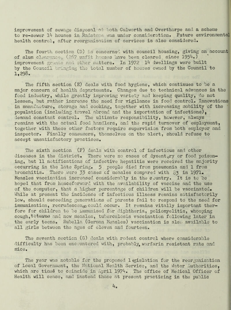 improvement of sewage disposal ot l;oth Culworth and Overthorpe and a scheme to re-sewer houses in Radstone v/as under consideration. Future environmental health control, after reorganisation of services is also considered. The fourth section (D) is concerned with council housing, giving an accoimt of slum cleaT-ance.j (267 unfit hoases have been cleared, since 195^•) ■ improvement grants and othei' matters. In 1972 l4 dwellings were built by the Council bringing the total number of houses owned by the Council to 1,298, The fifth section (E) deals v/ith food hygiene, which continues to be a major concern of health departments. Changes due to technical advances in the food industry, while greatly improving variety and keeping quality, do not lessen, but rather increase the need for vigilance in food control. Innovations in manufacture, storage and cooking, together with increasing mobility of the population (including travel abroad and the importation of infections), demand constant control. The ultimate responsibility, however, always remains with the actual food handlers, and the rapid turnover of employment, together with these other factors require supervision from both employer and inspector. Finally consumers, themselves on the alert, should refuse to accept unsatisfactory practices. The sixth section (F) deals v/ith control of infectious and other diseases in the district. There were no cases of dysentgry or food poison- ing, but 11 notifications of infective hepatitis were received the majority occurring in the late Spring, 9 people died from pneumonia and 1 from bronchitis. There v/ere 33 cases of measles compared with 83 in 1971* Measles vaccination increased considerably in the country. It is to be hoped that from hcnceforv/ard with the availability of vaccine and the use of the computer, that a higher percentage of children will be vaccinated. While at present the incidence of infectious illness remains satisfactorily low, should suceeding generations of parents fail to respond to the need for immunisation, recrudescen^could occur. It remains vitally important ther- fore for children to be immunised for diphtheria, poliomyelitis, whooping cough,tetaautj and now measles, tuberculosis vaccination following later in the early teens. Rubella (German Measles) vaccination is alsc- available to all girls between the ages of eleven and fourteen. The seventh section (G) deals v;ith rodent control where considerable difficulty has been encountered with, probably^ warfarin resistant rats and mice. The year v/as notable for the proposed 1 <^islation for the reorganisa.tion of Local Government, the Nationa.1 Health Service, and the Water Authorities, which are timed to coincide in April 197^, The office of Medical Officer of Health will cease, and instead those at present practicing in the public