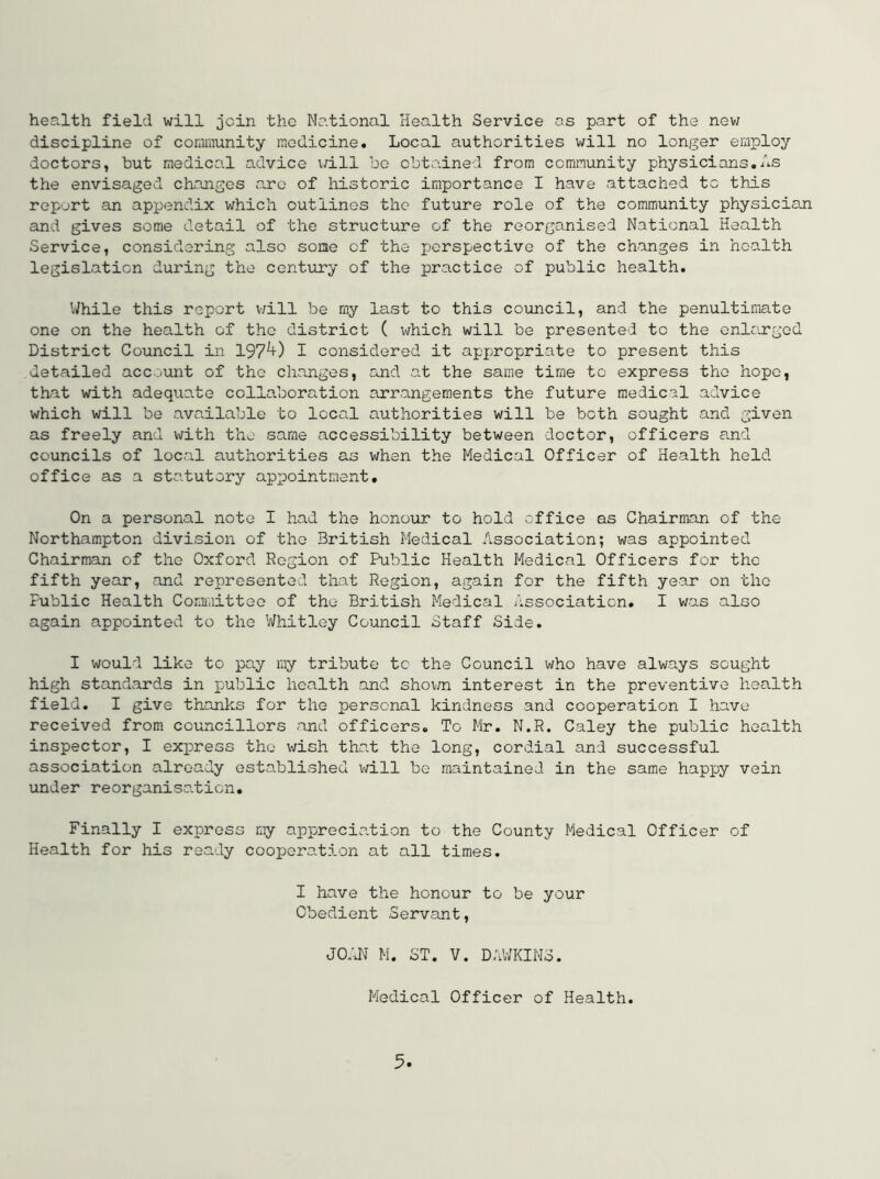 health field will join the National Health Service os part of the new discipline of community medicine. Local authorities will no longer employ doctors, but medical advice \rill bo obtained from community physicians.As the envisaged changes arc of historic importance I have attached to this report an appendix which outlines the future role of the community physician and gives some detail of the structure of the reorganised National Health Service, considering also some of the perspective of the changes in health legislation during the century of the practice of public health. While this report v;ill be my last to this council, and the penultimate one on the health of the district ( which will be presented to the enlarged District Council in 197^) I considered it appropriate to present this detailed account of the changes, and at the same time to express the hope, that with adequate collaboration arrangements the future medical advice which will be available to local authorities will be both sought and given as freely and with the same accessibility between doctor, officers and councils of local authorities as when the Medical Officer of Health held office as a statutory appointment. On a personal note I had the honour to hold office as Chairman of the Northampton division of the British Medical Association; was appointed Chairman of the Oxford Region of Public Health Medical Officers for the fifth year, and represented that Region, again for the fifth year on the Public Health Committee of the British Medical Association. I was also again appointed to the V/hitley Council Staff Side. I would like to pay my tribute to the Council who have always sought high standards in public health and shown interest in the preventive health field. I give thanks for the personal kindness and cooperation I have received from councillors and officers. To Mr. N.R. Caley the public health inspector, I express the wish tho.t the long, cordial and successful association already established will be maintained in the same happy vein under reorganiso.ticn. Finally I express my appreciation to the County Medical Officer of Health for his ready cooperation at all times. I have the honour to be your Obedient Servant, JO;dT M. ST. V. DAVHCIMS. Medical Officer of Health.