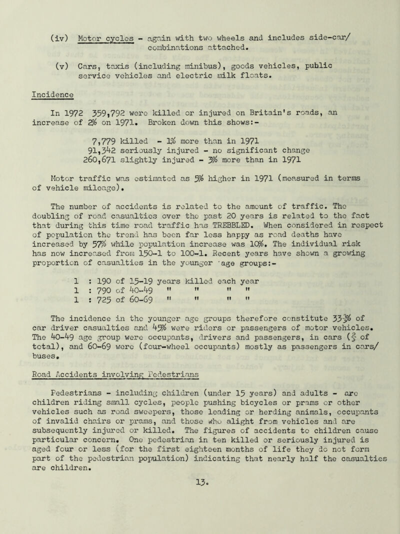 (iv) Motor cycles - agciin vd.th two wheels and includes side-car/ combinations attached, (v) Cars, taxis (including minibus), goods vehicles, public service vehicles and electric milk floats. Incidence In 1972 359>792 were killed or injured on Britain's roads, an increase of 2% on 1971» Broken dovm this shows 7,779 killed - 1?^ more than in 1971 91,3^2 seriously injured - no significant change 260,671 slightly injured - 3% more than in 1971 Motor traffic was estimated as 3^ higher in 1971 (measured in terms of vehicle mileage). The number of accidents is related to the amount of traffic. The doubling of road casualties over the past 20 years is related to the fact that during this time road traffic has TREBBLED, When considered in respect of population the trend has boon far loss happy as road deaths have increased by 57?^ while population increase was 10?^, The individual risk has now increased from I5O-I to 100-1. Recent years have shown a growing proportion of casualties in the younger 'age groups 1 ; 190 of I5-I9 years killed each year 1 : 790 of ^0-49     1 : 723 of 60-69     The incidence in the younger ago groups therefore constitute 33-j^ of car driver casualties ajid 4^ were riders or passengers of motor vehicles. The 40-49 age group were occupants, drivers and passengers, in cars of total), and 6O-69 wore (four-wheel occupants) mostly as passengers in cars/ buses. Road Accidents involving Fedestrians Pedestrians - including children (under 15 years) and adults - ore children riding small cycles, people pushing bicycles or prams or other vehicles such as road sweepers, those leading or herding animals, cccuixants of invalid chairs or pro.ms, and those who alight from vehicles and are subsequently injured or killed. The figures of accidents to children cause particular concern. One pedestrian in ten killed or seriously injured is aged four or less (for the first eighteen months of life they do not form part of the pedestrian population) indicating that nearly half the casualties are children.