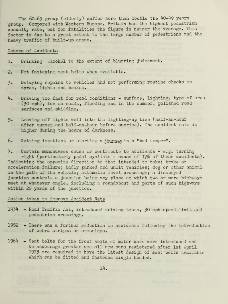 The 6O-69 group (elderly) suffer more than double the 40—49 years group. Compared with V/ectern Europe, Britain has the highest pedestrian casualty rate, but for fatalities the figure is nearer the average. This factor is due to a great extent to the large number of pedestrians and the heavy traffic of built-up areas. Causes of Accidents 1. Drinking alcohol to the extent of blurring judgement. 2. Not fastening seat belts v;hon available. 3. Delaying repadrs to vehicles and not performing routine checks on tyres, lights and brakes, 4. Driving too fast for road conditions - surface, lighting, type of area (30 mph), ice on roads, flooding and in the summer, polished road surfaces and skidding. 5. Leaving off lights well into the lighting-up time (half-an-hoirr after sunset and half-an-hour before sunrise). The accident rate is higher during the hours of darkness. 6. Getting impatient or starting a journey in a bad temper. 7. Certain manoeuvres cause or contribute to accidents - e.g. turning right (particularly pedal cyclists - cause of 179^ of these accidents). Indicating the opposite direction to that intended to take; brake or acceleration failure; badly parked and unlit vehicles; dog or other animal in the path of the vehicle; automatic level crossings; a disobeyed junction control- a junction being any place at which two or more highv;ays meet at whatever angle, including a roundabout and parts of such highways within 20 yards of the junction. Action taken to improve Accident Rate 1934 - Road Traffic Act, introduced driving tests, 30 mph speed limit and pedestrian crossings. 1952 - There was a further reduction in accidents following the introduction of zebra stripes on crossings, 1964 - Seat belts for the front seats of motor cars were introduced and to encourage greater use all new cars registered after 1st April 1973 are required to have the latest design of seat belts available which can be fitted and fastened single handed.