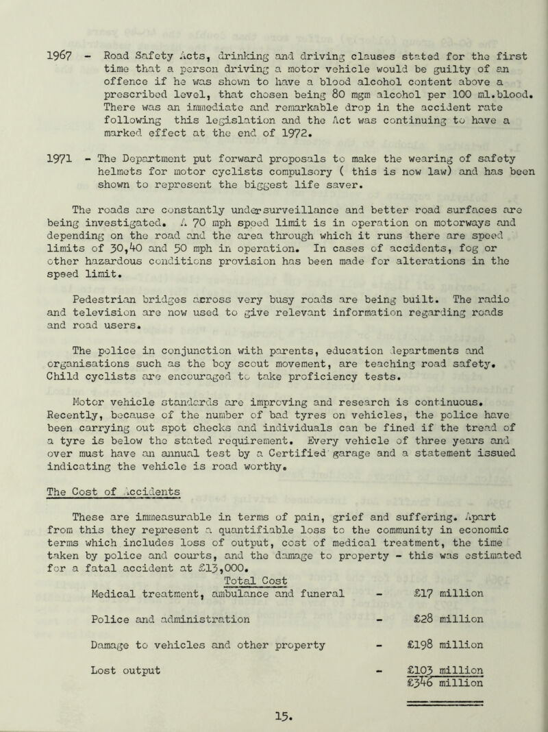 1967 - Road Safety Acts, drinking and driving clauses stated for the first time tiiat a person driving a motor vehicle would be guilty of an offence if he wa.s shown to have a blood alcohol content above a prescribed level, that chosen being 80 mgm alcohol per 100 ml.blood. There was an immediate and remarkable drop in the accident rate following this legislation and the Act was continuing to have a marked effect at the end of 1972. 1971 - The Department put forward proposals to make the wearing of safety helmets for motor cyclists compulsory ( this is now law) and has been shown to represent the biggest life saver. The roads a.re constantly under surveillance and better road surfaces are being investigated. A 70 mph speed limit is in operation on motorways and depending on the road and the area through which it runs there are speed limits of 30,40 and 30 mph in operation. In cases of accidents, fog or other hazardous conditions provision has been made for alterations in the speed limit. Pedestrian bridges axross very busy roads are being built. The radio and television are nov; used to give relevant information regarding roads and road users. The police in conjunction with parents, education departments and organisations such as the boy scout movement, are teaching road safety. Child cyclists are encouraged to take proficiency tests. Motor vehicle standards are improving and research is continuous. Recently, because of the number of bad tyres on vehicles, the police ho.ve been carrying out spot checks and individuals can be fined if the trea.d of a tyre is below the sta.ted requirement. Every vehicle of three years and over must have an annual test by a Certified garage and a statement issued indicating the vehicle is road worthy. The Cost of diccidents These are immeasurable in terms of pain, grief and suffering. Apart from this they represent a quantifiable loss to the comm.unity in economic terms which includes loss of output, cost of medical treatment, the time taken by police and courts, and the damage to property - this was estimated for a fatal accident at £13,000. Total Cost Medical treatment, ambulance and funeral - £17 million Police and aclministra.tion - £28 million Damage to vehicles and other property £198 million Lost output £103 million £3^46 million