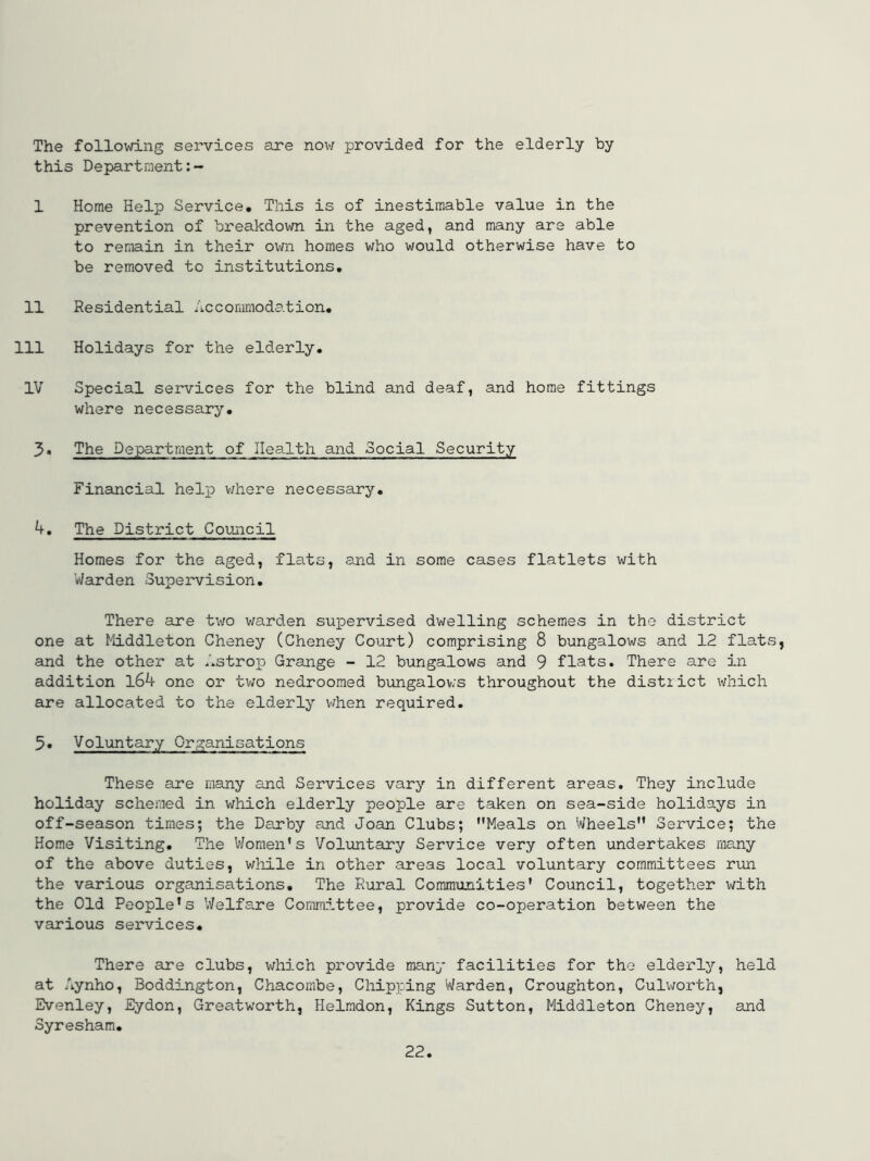 The following services are nov/ provided for the elderly by this Department 1 Home Help Service, This is of inestimable value in the prevention of bi-eakdown in the aged, and many are able to remain in their own homes who would otherwise have to be removed to institutions, 11 Residential Accommodation, 111 Holidays for the elderly. IV Special services for the blind and deaf, and home fittings where necessary, 3* The Department of Health and Social Security Financial help v/here necessary, 4. The District Comicil Homes for the aged, flats, and in some cases flatlets with Warden Supervision. There are two warden supervised dwelling schemes in the district one at Middleton Cheney (Cheney Court) comprising 8 bungalows and 12 flats and the other at Astrop Grange - 12 bungalows and 9 flats. There are in addition l64 one or two nedroomed bungalov.'s throughout the distiict which are allocated to the elderly vrhen required. 5. Voluntary Organisations These are many and Services vary in different areas. They include holiday schemed in which elderly people are taken on sea-side holidays in off-season times; the Darby and Joan Clubs; Meals on Wheels Service; the Home Visiting. The V/omen’s Voluntary Service very often undertakes many of the above duties, while in other areas local voluntary committees run the various organisations. The Rural Communities' Council, together with the Old People's Welfare Committee, provide co-operation between the various services. There are clubs, which provide many facilities for the elderly, held at Aynho, Boddington, Chacombe, Chipping Warden, Croughton, Culworth, Evenley, Eydon, Greatworth, Helmdon, Kings Sutton, Middleton Cheney, and Syresham,