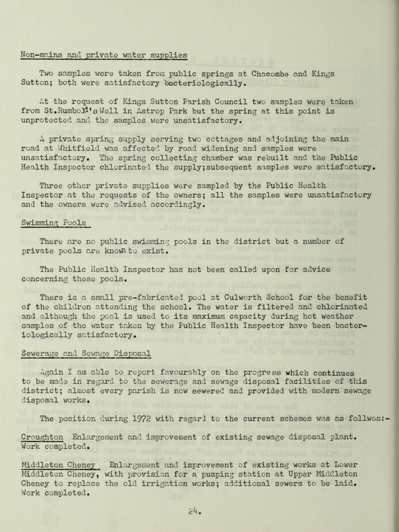 Non-mains and private water supplies xv;o samples \7ere taken from public springs at Chacombe and Kings Sutton; both were satisfactory bacteriologically. ht the request of ICings Sutton Parish Council two samples were taken from St .Rumbo]^’s V/ell in Astrop Park but the spring at this point is unprotected and the samples v/ere unsatisfactory. A private spring supply serving two cottages and adjoining the main road at V/hitfield was affected by road widening and samples were unsatisfactory. The spring collecting chamber was rebuilt and the Public Health Inspector chlorinated the supply;subsequent samples were satisfactory. Three other private supplies were sampled by the Public Health Inspector at the requests of the owners; all the samples were unsatisfactory and the owners were advised accordingly. Swimming Pools There are no iDublic swimming pools in the district but a number of private pools are knovhto exist. The Public Health Inspector has not been called upon for advice concerning these pools. There is a small pre-fabricated pool at Culworth School for the benefit of the children attending the school. The water is filtered and chlorinated and although the pool is used to its maximum capacity during hot weather samples of the water taken by the Public Health Inspector have been bacter- iologically satisfactory. Sewerage o.nd Sevjap;e Disposal Again I am able to report favourably on the progress which continues to be made in regard to the sewerage and sewage disposal facilities of this district; almost every parish is now sewered and provided with modern sewage disposal works. The position diiring 1972 with regard to the current schemes was as follwo Cnoughton Enlargement and improvement of existing sewage disposal plant. Work completed, Middleton Cheney Enlargement and improvement of existing works at Lower Middleton Cheney, with provision for a pumping station at Upper Middleton Cheney to repla.ce the old irrigation v/orks; additional sewers to be laid. Work completed.