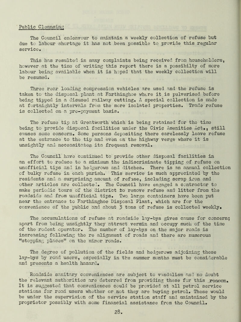 ' Public Cleansinr; The Council endeavour to maintain a weekly collection of refuse but due to labour shortage it has not been possible to provide this regular service. This has resulted in many complaints being received from householders, however at the time of writing this report there is a possibilty of more labour being available when it is hoped that the weekly collection will be resumed. Three roar loading compression vehicles are used and the refuse is taken to the disposa.l plant at Farthinghoe where it is pulverised before being tipped in a disused railway cutting, A special collection is made at fortnightly intervals from the more isolated properties. Trade refuse is collected on a pre-payment basis. The refuse tip at Greatworth which is being retained for the time being to provide disposal facilities under the Civic Amenities Act., still causes some concern. Some persons depositing there carelessly leave refuse at the entrance to the tip and even on the highway verge where it is unsightly ojid neceGsita.tes its frequent removal. The Council have continued to provide other disposal facilities in an effort to reduce to a minimum the indiscriminate tipping of refuse on unofficial tips and in helgerov/s and ditches. There is an annual collection of bulky refuse in each parish. This service is much appreciated by the residents and a surprising amount of refuse, including scrap iron and other articles are collected. The Council have engaged a contractor to make periodic tours of the district to remove refuse and litter from the roadside and from iniofficial tips. Two large containers have been put near the entrance to Farthinghoe Disposal Plant, which are for the convenience of the iDublic and about 3 tons of refuse is collected weekly. The accumulations of refuse at roadside lay-bys gives cause for concern; apart from being unsightly they attract vermin and occupy much of the time of the rodent operator. The number of lay-bys on the major roads is increasing following the re alignment of roads and there are numerous stopping places on the minor roads. The degree of pollution of the fields and hedgerows adjoining those lay-bys by road users, especially in the summer months must be considerable and presents a health hazard. Roadside sanitary conveniences are subject to vandalism and no doubt the relevant authorities are deterred from providing these for this roncon. It is suggested that conveniences could be provided at all petrol service stations for road users whether or not they are buying petrol. These would be under the supervision of the service station staff and maintained by the proprietor possibly v/ith some financial assistance from the Council.
