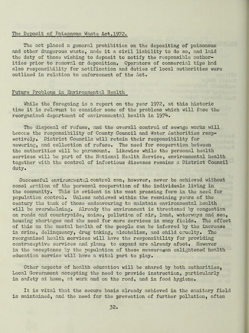 The Deposit of Poisonous Waste Act,1972. The act placed a general prohibition on the depositing of poisonous and other dangerous v;aste, made it a civil liability to do so, and laid the duty of those v;ishing to deposit to notify the responsible author- ities prior to removal or deposition. Operators of commercial tips had also responsibility for notification and duties of local authorities v/ere outlined in relation to enforcement of the Act. Future Problems in Environmental Health While the foregoing is a report on the year 1972, at this historic time it is relevant to consider some of the problems which will face the reorganised department of environmental health in 197^» The disposal of refuse, and the overall control of sewage v/orlcs will become the responsibility of County Council and Water Authorities resp- ectively. District Councils will retain their responsibility for sewering, and collection of refuse. The need for cooperation between the suthorities will bo paramount. Likev/ise while the personal health services v;ill be part of the National Health Service, environmental health together v;ith the control of infectious diseases remains a District Council duty. Successful environmental control can, however, never be achieved without consi oration of the personal cooperation of the individuals living in the community. This is evident in its most pressing form in the need for population control. Unless achieved within the remaining years of the century the task of those endeavouring to maintain environmental health will be overwhelming. Already the environment is threatened by congestion on roads and countryside, noise, pollution of air, land, waterways and sea, housing shortages and die need for more services in many fields. The effect of this on the mental health of the people can be inferred by the increase in crime, delinquency, drug taking, alcoholism, and child cruelty. The reorganised health services will have the responsibility for providing contraceptive services and plants to expand are already afoot. However in the acceptance by the population of these measuresan enlightened health education service will have a vital part to play. Other aspects of health education will be shared by both authorities, Local Government accepting the need to provide instruction, particularly in safety at home, at work and on the road, and in food hygiene. It is vital that the secure basis already achieved in the sanitary field is maintained, and the need for the prevention of further pollution, often