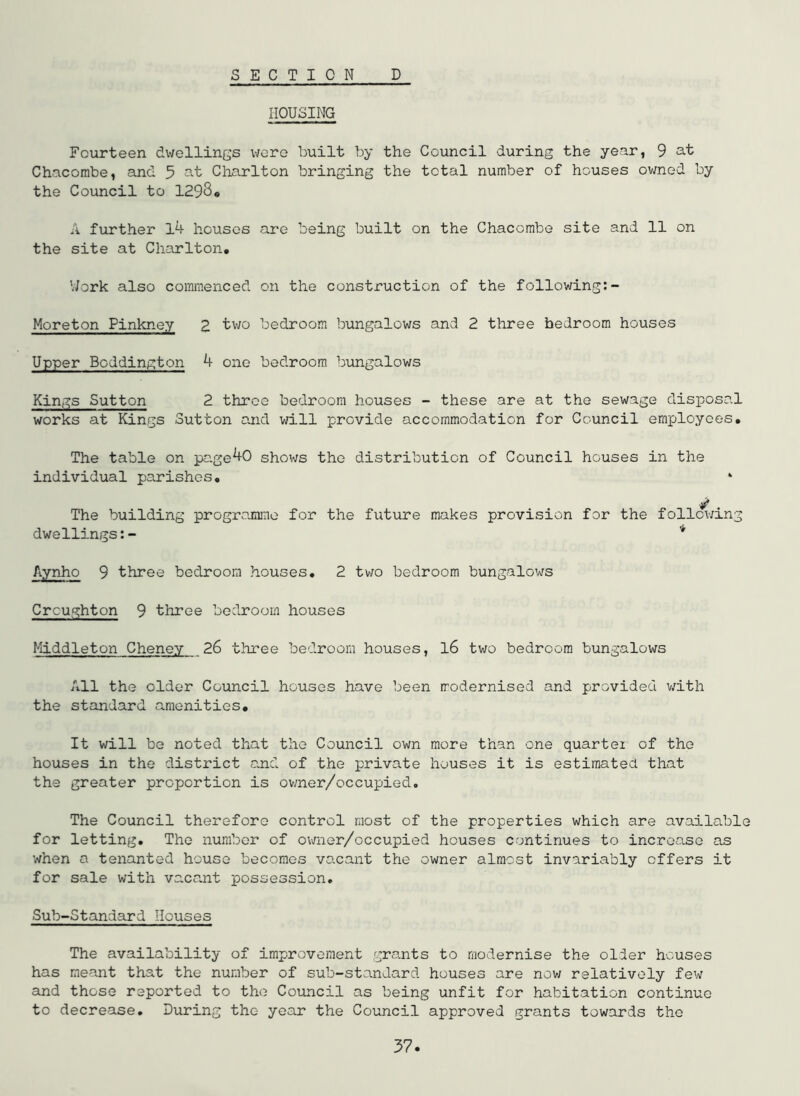 SECTION D HOUSING Fourteen dwellings were built by the Council during the year, 9 at Chacombe, and 5 at Charlton bringing the total number of houses owned by the Council to 1298« A further l4 houses are being built on the Chacombe site and 11 on the site at Charlton, V/ork also commenced on the construction of the following:- Moreton Pinkney Z tivo bedroom bungalows and 2 three bedroom houses Upper Boddington 4 one bedroom bungalows Kings Sutton 2 throe bedroom houses - these are at the sewage disposal works at Kings Sutton and will provide accommodation for Council employees. The table on pa.ge40 shov;s the distribution of Council houses in the individual parishes, ‘ The building programme for the future makes provision for the following dwellings:- * Aynho 9 three bedroom houses, 2 two bedroom bungalows Crcughton 9 tliree bedroom houses Middleton Cheney 26 three bedroom houses, l6 tv;o bedroom bungalows All the older Council houses have been modernised and provided v/ith the standard amenities. It will be noted that the Council own more than one quartei of the houses in the district a.nd of the private houses it is estiraateu that the greater proportion is ovmer/occupied. The Council therefore control most of the properties which are available for letting. The number of owner/occupied houses continues to increase as when a tenanted house becomes vacant the owner almost invariably offers it for sale with va.Ccant possession, Sub-Standard Houses The availability of improvement gra.nts to modernise the older houses has meant that the number of sub-standard houses are now relatively few and those reported to the Council as being unfit for habitation continue to decrease. During the year the Council approved grants towards the