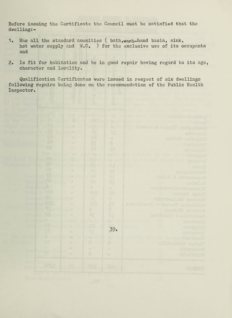 Before issuing the Certificate the Council must be satisfied that the dwelling:- 1. Has all the standard amenities ( bath,wash-hand basin, sink, hot water supply and W.C. ) for the exclusive use of its occupants cind 2. Is fit for habitation and be in good repair having regard to its age, character and locality. Qualification Certificates were issued in respect of six dwellings following repairs being done on the recommendation of the Public Health Inspector. 39«