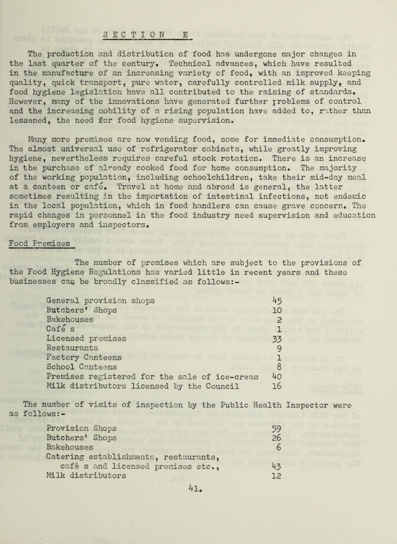 E C T I 0 N E The production and distribution of food has undergone major changes in the last quarter of the century. Technical advances, which have resulted in the manufacture of an increasing variety of food, with an improved keeping quality, quick transport, pure water, carefully controlled milk supply, and food hygiene legislation have all contributed to the raising of standards. However, many of the innovations have generated further problems of control and the increasing mobility of a rising population have added to, rather than lessened, the need for food hygiene supervision. Many more premises are now vending food, some for immediate consumption. The almost universal use of refrigerator cabinets, v;hile greatly improving hygiene, nevertheless requires careful stock rotation. There is an increase in the purchase of alr-eady cooked food for home consumption. The majority of the working population, including schoolchildren, take their mid-day meal at a canteen or cafe. Travel at home and abroad is general, the latter sometimes resulting in the importation of intestinal infections, not endemic in the local population, v;hich in food handlers can cause grave concern. The rapid changes in personnel in the food industry need supervision and education from employers and inspectors. Food Premises The number of premises which are subject to the provisions of the Food Hygiene Regulations has varied little in recent years and these businesses can be broadly classified as follows General provision shops 45 Butchers' Shops 10 Bakehouses 2 Cafe s 1 Licensed premises 33 Restaurants 9 Factory Canteens 1 School Canteens 8 Premises registered for the sale of ice-cream 40 Milk distributors licensed by the Council l6 The number of visits of inspection by the Public Health Inspector were as follows:- Provision Shops 59 Butchers' Shoios 26 Bakehouses 6 Catering establishments, restaurants, cafe s cuid licensed premises etc., 43 Milk distributors 12 4l.