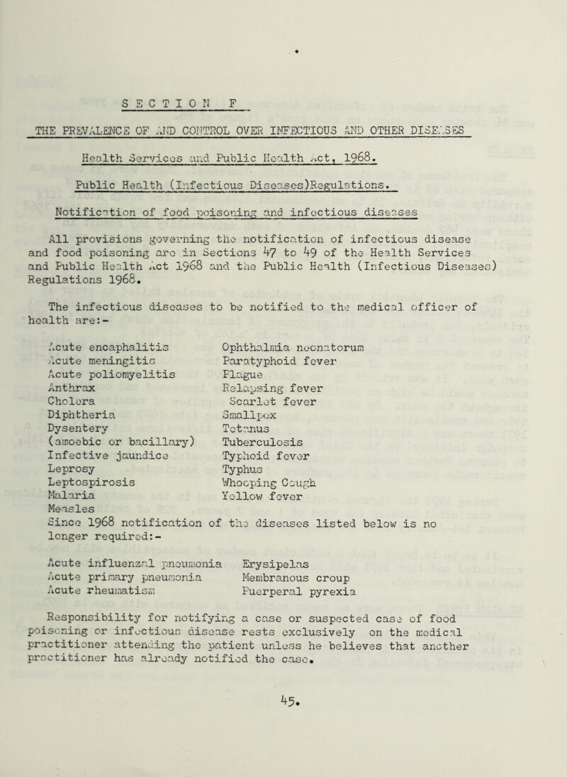 SSCTIOn F THE PRPJVZ-J^ENCa OF AP.T) COMTROL OVER I^!FECTIOU3 AND OTHER DISE/.SES Health oervicas and Public Health act, 1968. Public Health (Infectious Di3eases)Reft‘ulations. Notification of food poisoning and infectious diseases All provisions goveiniing the notification of infectious disease and food poisoning are in Sections to 49 of the Health Services and Public Health ^^ct 1968 and the Public Health (Infectious Diseases) Regulations 1968. The infectious diseases to be notified to the medical officer of health are:- Acute encaphalitis Acute meningitis Acute poliomyelitis Anthrax Cholera Ophthalmia neonatorum Paratyphoid fever Flo.gue Relaijsing fever Scarlet fever Diphtheria Dysentery (amoebic or bacillary) Infective jaundice Leprosy Leptospirosis Malaria Measles Since 1968 notification longer required:- Smallpox Tetanus Tuberculosis Typhoid fever Typhus Whooping Gough Yollov/ fever of the diseases listed below is no Acute influenzal pneumonia Erysipelas Acute primary pneumonj.a Membranous croup Acute rheumatism Puerperal pyrexia Responsibility for notifying a case or suspected case of food poisoning or infectious disease rests exclusively on the n:edical practitioner attending the patient unless he believes that another practitioner has already notified the case.