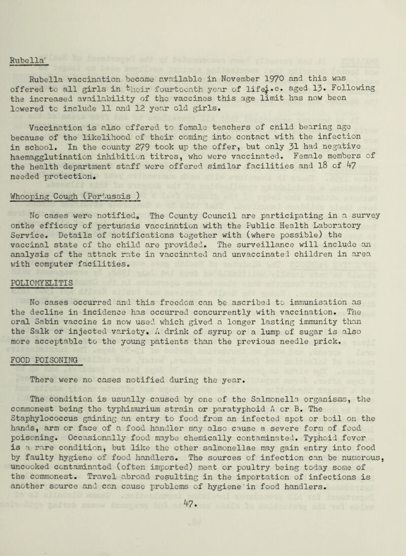 Rubella' Rubella vaccination became available in November 1970 this was offered to all girls in t’lQir fourteenth year of lifej-oC* aged 13. Following the increased availability of the vaccines this age limit has now been lowered tc include 11 and 12 year old girls. Vaccination is also offered to female teachers of child bearing age because of the likelihood of their coming into contact with the infection in school. In the county 279 took up the offer, but only 31 had negative haemagglutination inhibition titros, who v;ere vaccinated. Female members of the health department staff were offered similar facilities and l8 of k7 needed protection# Whooping Cough (Pertussis ) No cases were notified# The County Council are participating in a survey onthe efficacy of pertussis vaccination with the Public Health Laboratory Service. Details of notifications together with (where possible) the vaccinal state of the child are pjrovided# The surveillance will include on analysis of the attack ra.te in vaccinated and unvaccinated children in area v/ith computer facilities. POLICflYSLITIS No cases occurred and this freedom can be ascribed to immunisation as the decline in incidence has occurred concurrently with vaccination. The oral Sabin vaccine is now used w'hich gived a longer lasting immunity than the Salk or injected variety. A drink of syrup or a lump of sugar is also more acceptable to the young patients than the previous needle prick. FOOD POISONING There were no cases notified during the year. The condition is usually caused by one of the Salmonella organisms, the commonest being the typliimurium strain or paratyphoid A or B. The Staphylococcus gaining an entry to food from an infected spot or boil on the hands, arm or face of a food handler may also cause a severe form of food poisoning. Occasiona.lly food maybe chemically contaminated. Typhoid fever is a rare condition, but like the other salmonellae may gain entry into food by faulty hygiene of food handlers. The sources of infection can be numerous, uncooked contaminated (often imported) meat or poultry being today some of the commonest. Travel a.broad resulting in the importation of infections is another source and can cause problems of hygiene‘in food handlers.