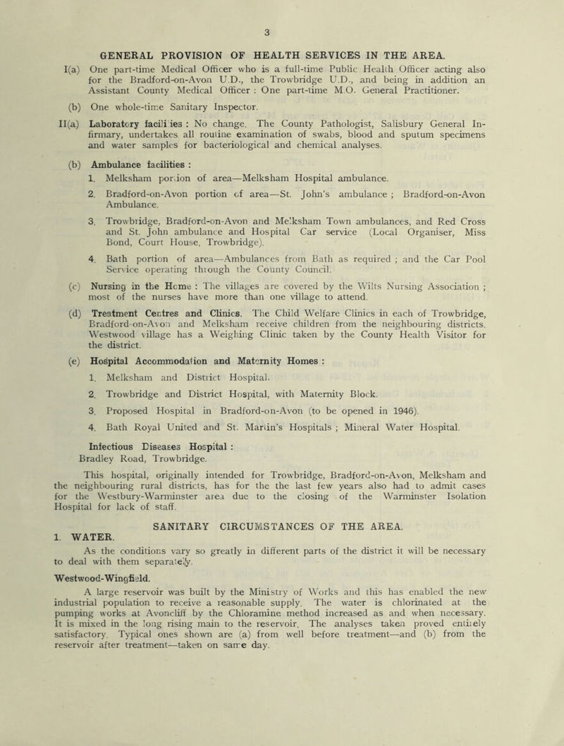 GENERAL PROVISION OF HEALTH SERVICES IN THE AREA. 1(a) One part-time Medical Officer who is a full-time Public Health Officer acting also for the Bradford-on-Avon U.D., the Trowbridge U.D., and being in addition an Assistant County Medical Officer : One part-time M.O. General Practitioner. (b) One whole-time Sanitary Inspector. 11(a) Laboratory facili ies : No change. The County Pathologist, Salisbury General In- firmary, undertakes all routine examination of swabs, blood and sputum specimens and water samples for bacteriological and chemical analyses. (b) Ambulance facilities : 1. Melksham porffon of area—Melksham Hospital ambulance. 2. Bradford-on-Avon portion of area-—St. John’s ambulance ; Bradford-on-Avon Ambulance. 3. Trowbiidge, Bradford-on-Avon and Melksham Town ambulances, and Red Cross and St. John ambulance and Hospital Car service (Local Organiser, Miss Bond, Court House, Trowbridge). 4. Bath portion of area—Ambulances from Bath as required ; and the Car Pool Service operating through the County Council. (c) Nursing in the Heme : The villages are covered by the Wilts Nursing Association ; most of the nurses have more than one village to attend. (d) Treatment Centres and Clinics. The Child Welfare Clinics in each of Trowbridge, Bradford-on-Avon and Melksham receive children from the neighbouring districts. Westwood village has a Weighing Clinic taken by the County Health Visitor for the district. (e) Hospital Accommodation and Maternity Homes : 1. Melksham and Distiict Hospital. 2. Trowbridge and District Hospital, with Maternity Block. 3. Proposed Hospital in Bradford-on-Avon (to be opened in 1946). 4. Bath Royal United and St. Martin’s Hospitals ; Mineral Water Hospital. Infectious Diseases Hospital : Bradley Road, Trowbridge. This hospital, originally intended for Trowbiidge, Bradford-on-Avon, Melksham and the neighbouring rural districts, has for the the last few years also had to admit cases for the Westbury-Warminster area due to the closing of the Warminster Isolation Hospital for lack of staff. SANITARY CIRCUMSTANCES OF THE AREA. 1. WATER. As the conditions vary so greatly in different parts of the district it will be necessary to deal with them separately. Westwood-Wingfiald. A large reservoir was built by the Ministry of Works and tiffs has enabled the new industrial population to receive a reasonable supply. The water is chlorinated at the pumping works at Avoncliff by the Chloramine method increased as and when necessary. It is mixed in the long rising main to the reservoir. The analyses taken proved entiiely satisfactory. Typical ones shown are (a) from well before treatment—and (b) from the reservoir after treatment—taken on same day.