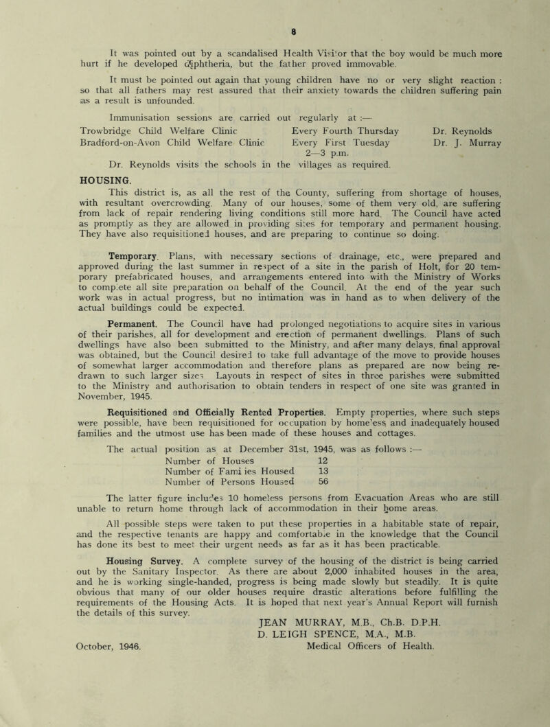 It was pointed out by a scandalised Health Visitor that the boy would be much more hurt if he developed diphtheria, but the father proved immovable. It must be pointed out again that young children have no or very slight reaction : so that all fathers may rest assured that their anxiety towards the children suffering pain as a result is unfounded. Immunisation sessions are carried out regularly at :— Trowbridge Child Welfare Clinic Every Fourth Thursday Bradford-on-Avon Child Welfare Clinic Every First Tuesday 2—3 p.m. Dr. Reynolds visits the schools in the villages as required. HOUSING. This district is, as all the rest of the County, suffering from shortage of houses, with resultant overcrowding. Many of our houses, some of them very old, are suffering from lack of repair rendering living conditions still more hard. The Council have acted as promptly as they are allowed in providing sites for temporary and permanent housing. They have also requisitioned houses, and are preparing to continue so doing. Temporary. Plans, with necessary sections of drainage, etc., were prepared and approved during the last summer in respect of a site in the parish of Holt, |for 20 tem- porary prefabricated houses, and arrangements entered into with the Ministry of Works to complete all site preparation on behalf of the Council. At the end of the year such work was in actual progress, but no intimation was in hand as to when delivery of the actual buildings could be expected. Permanent. The Council have had prolonged negotiations to acquire sites in various of their parishes, all for development and erection of permanent dwellings. Plans of such dwellings have also been submitted to the Ministry, and after many delays, final approval was obtained, but the Council desired to take full advantage of the move to provide houses of somewhat larger accommodation and therefore plans as prepared are now being re- drawn to such larger sizes Layouts in respect of sites in three parishes were submitted to the Ministry and authorisation to obtain tenders in respect of one site was granted in November, 1945. Requisitioned and Officially Rented Properties. Empty properties, where such steps were possible, have been requisitioned for occupation by home’ess and inadequately housed families and the utmost use has been made of these houses and cottages. The actual position as at December 31st, 1945, was as follows :— Number of Houses 12 Number of Famiies Housed 13 Number of Persons Housed 56 The latter figure includes 10 homeless persons from Evacuation Areas who are still unable to return home through lack of accommodation in their liome areas. All possible steps were taken to put these properties in a habitable state of repair, and the respective tenants are happy and comfortable in the knowledge that the Council has done its best to meet their urgent needs as far as it has been practicable. Housing Survey. A complete survey of the housing of the district is being carried out by the Sanitary Inspector. As there are about 2,000 inhabited houses in the area, and he is working single-handed, progress is being made slowly but steadily. It is quite obvious that many of our older houses require drastic alterations before fulfilling the requirements of the Housing Acts. It is hoped that next year’s Annual Report will furnish the details of this survey. JEAN MURRAY, MB., Ch.B. D.P.H. D. LEIGH SPENCE, M.A., M.B. Medical Officers of Health. Dr. Reynolds Dr. J. Murray October, 1946.