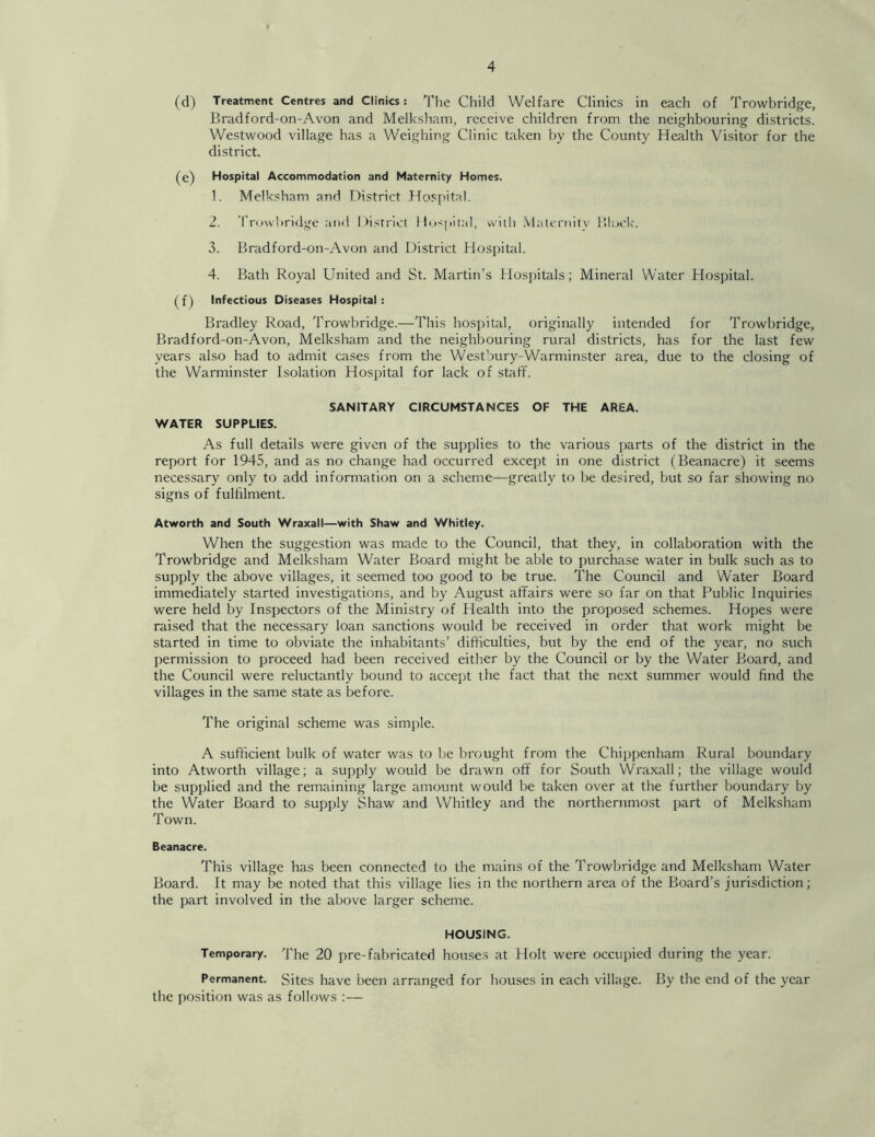 (d) Treatment Centres and Clinics: The Child Welfare Clinics in each of Trowbridge, Bradford-on-Avon and Melksham, receive children from the neighbouring districts. Westwood village has a Weighing Clinic taken by the County Health Visitor for the district. (e) Hospital Accommodation and Maternity Homes. 1. Melksham and District Hospital. 2. Trowbridge ;iih1 Disrrici llo<pital, wiili .Vlateruity Blodc. 3. Bradford-on-Avon and District Hosjutal. 4. Bath Royal United and St. Martin’s Hospitals; Mineral Water Hospital. Infectious Diseases Hospital: Bradley Road, Trowbridge.—This hospital, originally intended for Trowbridge, Bradford-on-Avon, Melksham and the neighbouring rural districts, has for the last few years also had to admit cases from the Westbury-Warminster area, due to the closing of the Warminster Isolation Hospital for lack of staff. SANITARY CIRCUMSTANCES OF THE AREA. WATER SUPPLIES. As full details were given of the supplies to the various parts of the district in the report for 1945, and as no change had occurred except in one district (Beanacre) it seems necessary only to add information on a scheme—greatly to be desired, but so far showing no signs of fulfilment. Atworth and South Wraxall—with Shaw and Whitley. When the suggestion was made to the Council, that they, in collaboration with the Trowbridge and Melksham Water Board might be able to purchase water in bulk such as to supply the above villages, it seemed too good to be true. The Council and Water Board immediately started investigations, and by August affairs were so far on that Public Inquiries were held by Inspectors of the Ministry of Health into the proposed schemes. Hopes were raised that the necessary loan sanctions would be received in order that work might be started in time to obviate the inhabitants’ difficulties, but by the end of the year, no such permission to proceed had been received either by the Council or by the Water Board, and the Council were reluctantly bound to accept the fact that the next summer would find the villages in the same state as before. The original scheme was simple. A sufficient bulk of water was to be brought from the Chippenham Rural boundary into Atworth village; a supply would be drawn off for South Wraxall; the village would be supplied and the remaining large amount would be taken over at the further boundary by the Water Board to supply Shaw and Whitley and the northernmost part of Melksham Town. Beanacre. This village has been connected to the mains of the Trowbridge and Melksham Water Board. It may be noted that this village lies in the northern area of the Board’s jurisdiction; the part involved in the above larger scheme. HOUSING. Temporary. I'he 20 i)re-fabricated houses at Holt were occupied during the year. Permanent. Sites have been arranged for houses in each village. By the end of the year the position was as follows :—