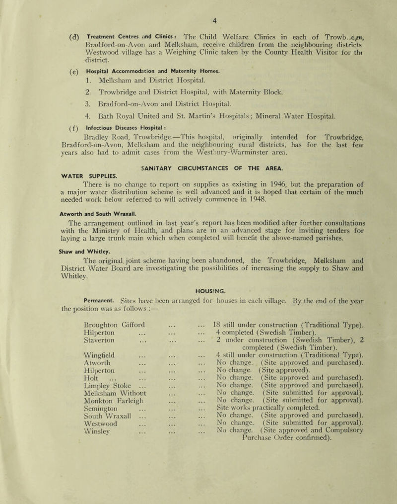 (d) Treatment Centres and Clinics: The Child Welfare Clinics in each of Trowb,„<i^«i, Bradford-on-Avon and Melksham, receive children from the neighbouring districts Westwood village has a Weighing Clinic taken by the County Health Visitor for tht district. (e) Hospital Accommodation and Maternity Homes. 1. Melksham and District Hospital. 2. Trowbridge and District Hospital, with Maternity Block. 3. Bradford-on-Avon and District Hospital. 4. Bath Royal United and St. Martin’s Hospitals; Mineral Water Hospital. (f) Infectious Diseases Hospital : Bradley Road, Trowbridge.—This hospital, originally intended for Trowbridge, Bradford-on-Avon, Melksham and the neighbouring rural districts, has for the last few years also had to admit cases from the Westbury-Warminster area. SANITARY CIRCUMSTANCES OF THE AREA. WATER SUPPLIES. There is no change to report on supplies as existing in 1946, but the preparation of a major water distribution scheme is well advanced and it is hoped that certain of the much needed work below referred to will actively commence in 1948. Atworth and South Wraxall. The arrangement outlined in last year’s report has been modified after further consultations with the Ministry of Health, and plans are in an advanced stage for inviting tenders for laying a large trunk main which when completed will benefit the above-named parishes. Shaw and Whitley. The original joint scheme having been abandoned, the Trowbridge, Melksham and District Water Board are investigating the possibilities of increasing the supply to Shaw and Whitley. HOUSING. Permanent. Sites have been arranged for houses in each village. By the end of the year the position was as follows :— Broughton Gififord Hilperton Staverton Wingfield Atworth Hilperton Holt ... Limpley Stoke Melksham Without Monkton Farleigh Semington South Wraxall Westwood Winsley 18 still under construction (Traditional Type). 4 completed (Swedish Timber). 2 under construction (Swedish Timber), 2 completed (Swedish Timber). 4 still under construction (Traditional Type). No change. (Site approved and purchased). No change. (Site approved). No change. (Site approved and purchased). No change. (Site approved and purchased). No change. (Site submitted for approval). No change. (Site submitted for approval). Site works practically completed. No change. (Site approved and purchased). No change. (Site submitted for approval). No change. (Site approved and Compulsory Purchase Order confirmed).