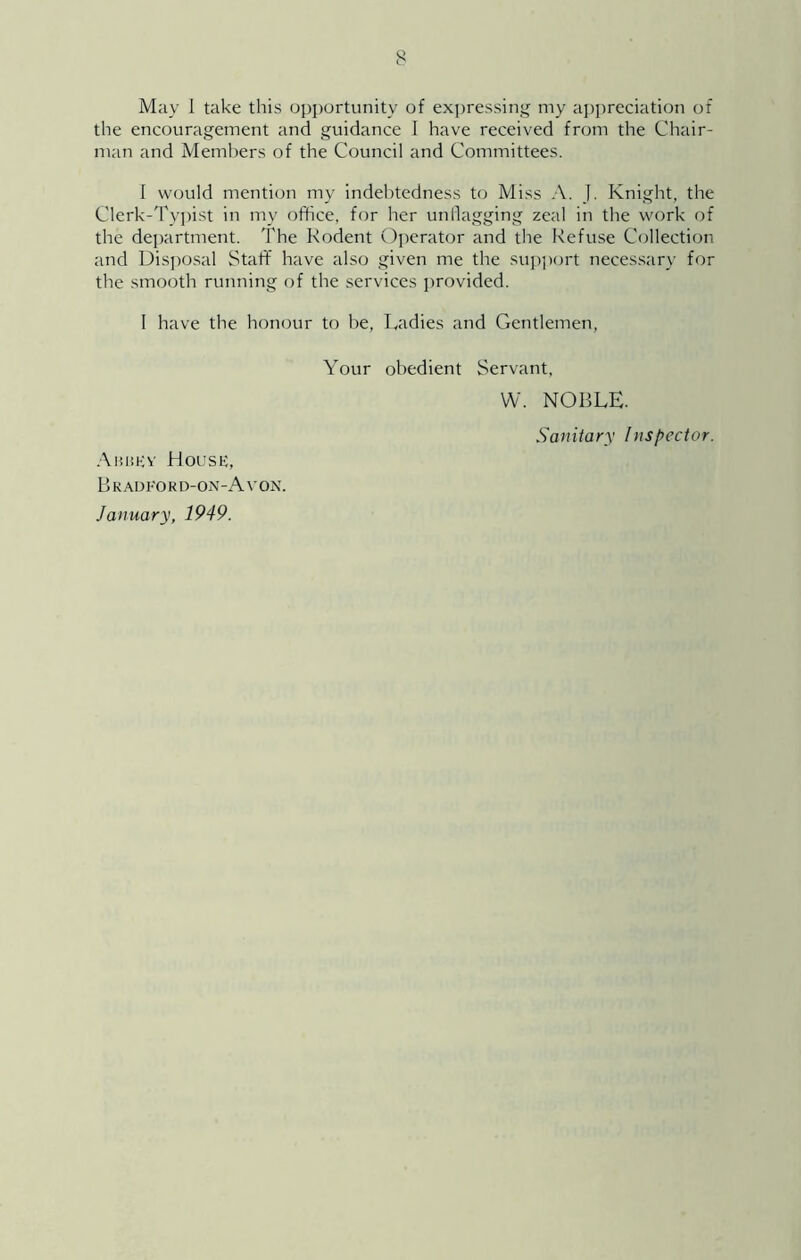 May 1 take this opi)ortunity of ex])ressin“[ my a])i)reciation of the encouragement and guidance I have received from the Chair- man and Members of the Council and Committees. I would mention my indebtedness to Miss A. J. Knight, the Clerk-Ty])ist in my office, for her unflagging zeal in the work of the de])artment. The Rodent C)]ierator and the Refuse Collection and Disi)0.sal Staff have also given me the supjxjrt neces.sary for the smooth running of the services provided. 1 have the honour to be, Radies and Gentlemen, Your obedient Servant, W. NOBLE. Sanitary Inspector. Aukkv House, Bradeokd-on-Avon. January, 1949.