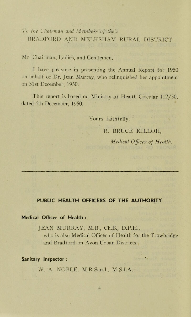 To Ihe Chairman and Members of fhed P.RADF()RO AND MRf.KSHAM RURAL DISTRICT Mr. Chairman. Ladies, and Gentlemen, 1 have [)leasure in i)resenting the Annual Report for 1950 on behalf of Dr. Jean Murray, who relinquished her appointment on 31st December, 1950. 'Phis rejjort is based on Ministry of Health Circular 112/50, dated 6th December, 1950. Yours faithfully, R. BRUCE KILLOH, Medical Officer of Health. PUBLIC HEALTH OFFICERS OF THE AUTHORITY Medical Officer of Health : JEAN MURRAY, M.B., Ch.B., D.P.H., who is also Medical Officer of Health for the Trowbridge and Bradford-on-Avon Urban Districts. Sanitary Inspector : VV. A. NOBLE, M.R.San.l., M.S.LA. -I
