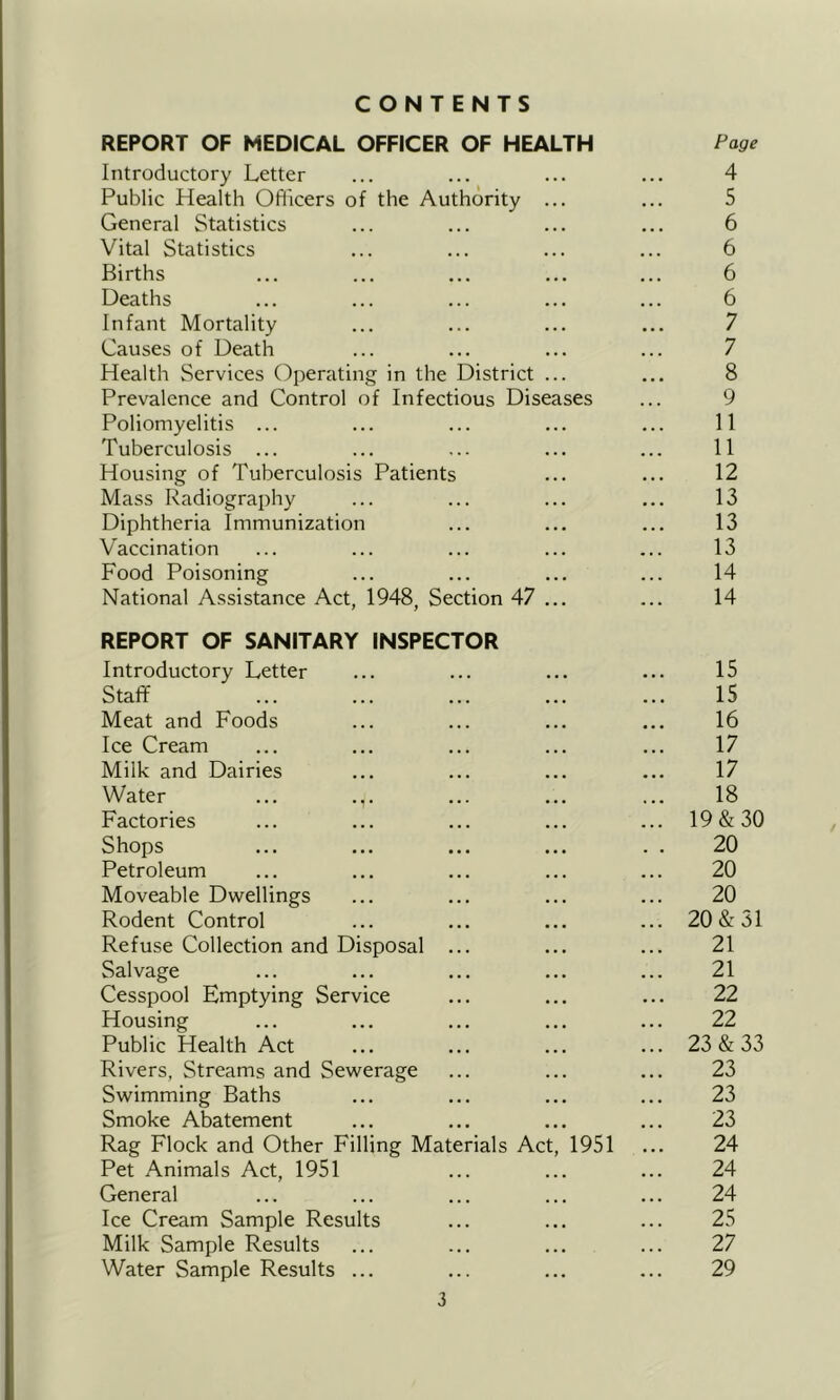 CONTENTS REPORT OF MEDICAL OFFICER OF HEALTH Page Introductory Letter ... ... ... ... 4 Public Health Officers of the Authority ... ... 5 General Statistics ... ... ... ... 6 Vital Statistics ... ... ... ... 6 Births ... ... ... ... ... 6 Deaths ... ... ... ... ... 6 Infant Mortality ... ... ... ... 7 Causes of Death ... ... ... ... 7 Health Services Operating in the District ... ... 8 Prevalence and Control of Infectious Diseases ... 9 Poliomyelitis ... ... ... ... ... 11 Tuberculosis ... ... ... ... ... 11 Housing of Tuberculosis Patients ... ... 12 Mass Radiography ... ... ... ... 13 Diphtheria Immunization ... ... ... 13 Vaccination ... ... ... ... ... 13 Food Poisoning ... ... ... ... 14 National Assistance Act, 1948, Section 47 ... ... 14 REPORT OF SANITARY INSPECTOR Introductory Letter ... ... ... ... 15 Staff 15 Meat and Foods ... ... ... ... 16 Ice Cream ... ... ... ... ... 17 Milk and Dairies ... ... ... ... 17 Water ... .,. ... ... ... 18 Factories ... ... ... ... ... 19&30 Shops ... ... ... ... . . 20 Petroleum ... ... ... ... ... 20 Moveable Dwellings ... ... ... ... 20 Rodent Control ... ... ... ... 20 & 31 Refuse Collection and Disposal ... ... ... 21 Salvage ... ... ... ... ... 21 Cesspool Emptying Service ... ... ... 22 Housing ... ... ... ... ... 22 Public Health Act ... ... ... ... 23 & 33 Rivers, Streams and Sewerage ... ... ... 23 Swimming Baths ... ... ... ... 23 Smoke Abatement ... ... ... ... 23 Rag Flock and Other Filling Materials Act, 1951 ... 24 Pet Animals Act, 1951 ... ... ... 24 General ... ... ... ... ... 24 Ice Cream Sample Results ... ... ... 25 Milk Sample Results ... ... ... ... 27 Water Sample Results ... ... ... ... 29