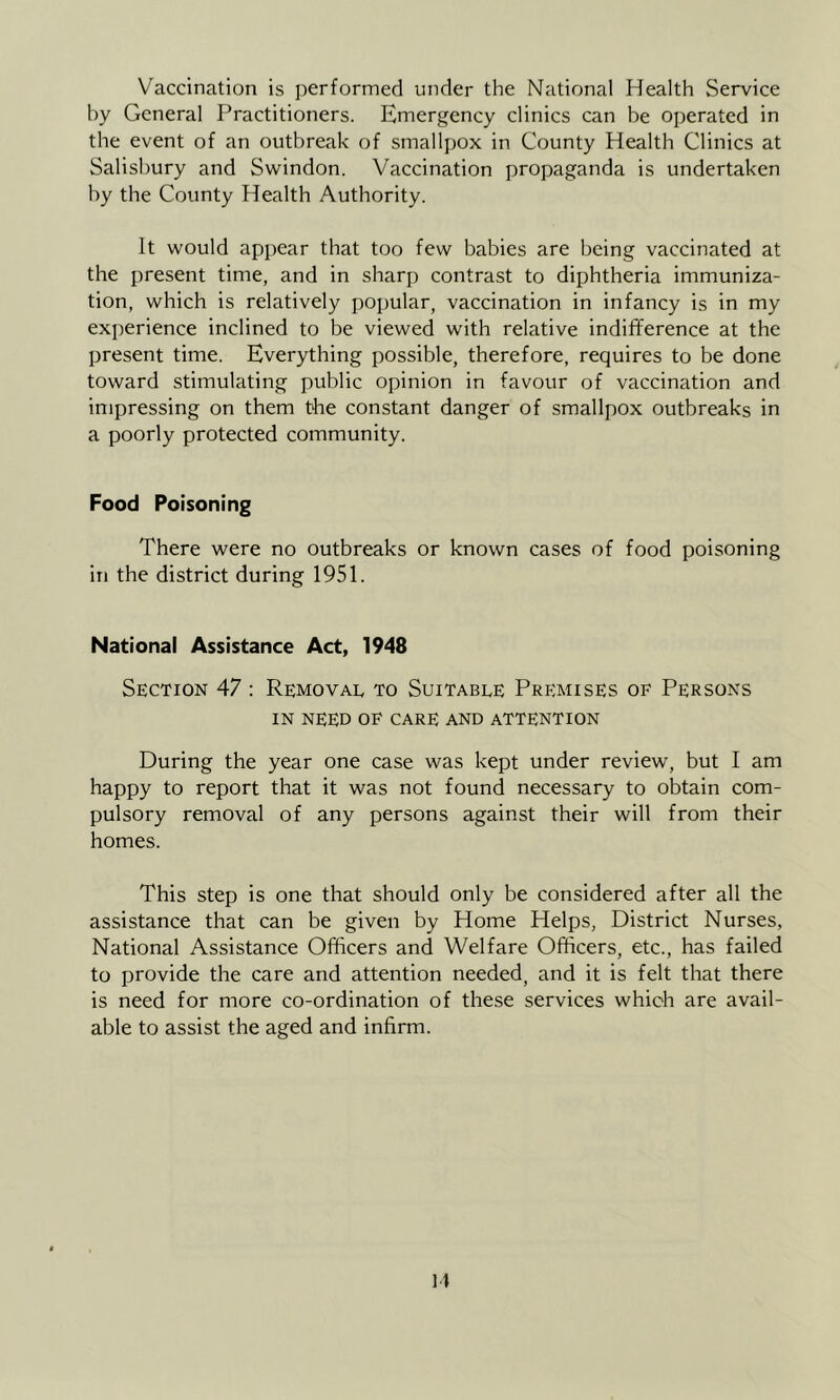 Vaccination is performed under the National Health Service by General Practitioners. Emergency clinics can be operated in the event of an outbreak of smallpox in County Health Clinics at Salisbury and Swindon. Vaccination propaganda is undertaken by the County Health Authority. It would appear that too few babies are being vaccinated at the present time, and in sharp contrast to diphtheria immuniza- tion, which is relatively popular, vaccination in infancy is in my experience inclined to be viewed with relative indifference at the present time. Everything possible, therefore, requires to be done toward stimulating public opinion in favour of vaccination and impressing on them the constant danger of smallpox outbreaks in a poorly protected community. Food Poisoning There were no outbreaks or known cases of food poisoning in the district during 1951. National Assistance Act, 1948 Section 47 : Removal to Suitable Premises of Persons IN NEED OP CARE AND ATTENTION During the year one case was kept under review, but I am happy to report that it was not found necessary to obtain com- pulsory removal of any persons against their will from their homes. This step is one that should only be considered after all the assistance that can be given by Home Helps, District Nurses, National Assistance Officers and Welfare Officers, etc., has failed to provide the care and attention needed, and it is felt that there is need for more co-ordination of these services which are avail- able to assist the aged and infirm.