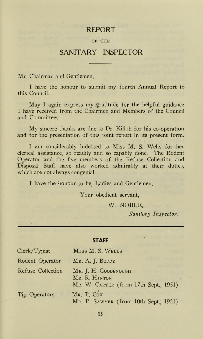 REPORT OF THE SANITARY INSPECTOR Mr. Chairman and Gentlemen, I have the honour to submit my fourth Annual Report to this Council. May I again express my .'gratitude for the helpful guidance I have received from the Chairmen and Members of the Council and Committees. My sincere thanks are due to Dr. Killoh for his co-operation and for the presentation of this joint report in its present form. I am considerably indebted to Miss M. S. Wells for her clerical assistance, so readily and so capably done. The Rodent Operator and the five members of the Refuse Collection and Disposal Staff have also worked admirably at their duties, which are not always congenial. I have the honour to be, Radies and Gentlemen, Your obedient servant, W. NOBLE, Sanitary Inspector. STAFF Clerk/Typist Miss M. S. Wells Rodent Operator Mr. A. J. Boddy Refuse Collection Mr. J. H. Goodenough Mr. R. Hinton Mr. W. Carter (from 17th Sept., 1951) Tip Operators Mr. T. Cox Mr. P. Sawyer (from 10th Sept., 1951)