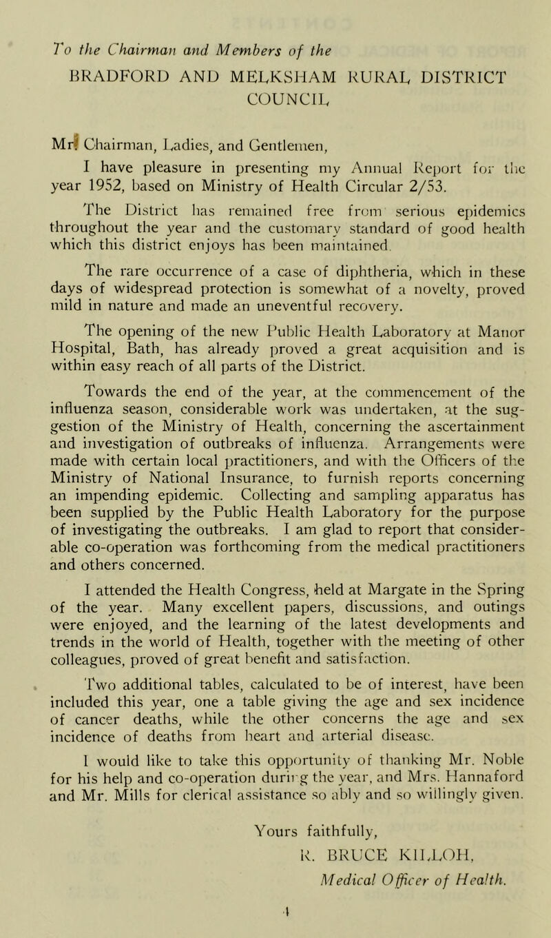 To the Chairman and Members of the BRADFORD AND MELKSJiAM RURAL DISTRICT COUNCIL Mr? Chairman, Ladies, and Gentlemen, I have pleasure in presenting my Annual Report for the year 1952, based on Ministry of Health Circular 2/53. The District has remained free from .serious epidemics throughout the year and the customary standard of good health which this district enjoys has been maintained. The rare occurrence of a case of diphtheria, which in these days of widespread protection is somewhat of a novelty, proved mild in nature and made an uneventful recovery. The opening of the new Public Health Laboratory at Manor Hospital, Bath, has already proved a great acquisition and is within easy reach of all parts of the District. Towards the end of the year, at the commencement of the influenza season, considerable work was undertaken, at the sug- gestion of the Ministry of Health, concerning the ascertainment and uivestigation of outbreaks of influenza. Arrangements were made with certain local practitioners, and with the Officers of the Ministry of National Insurance, to furnish reports concerning an impending epidemic. Collecting and sampling apparatus has been supplied by the Public Health Laboratory for the purpose of investigating the outbreaks. I am glad to report that consider- able co-operation was forthcoming from the medical practitioners and others concerned. I attended the Health Congress, held at Margate in the Spring of the year. Many excellent papers, discussions, and outings were enjoyed, and the learning of the latest developments and trends in the world of Health, together with the meeting of other colleagues, proved of great benefit and satisfaction. Two additional tables, calculated to be of interest, have been included this year, one a table giving the age and sex incidence of cancer deaths, while the other concerns the age and sex incidence of deaths from heart and arterial disease. 1 would like to take this opportunity of thanking Mr. Noble for his help and co-operation durirg the year, and Mrs. Hannaford and Mr. Mills for clerical assistance so ably and so willingly given. Yours faithfully, R. BRUCE KILLCH, Medical 0 fficer of Health.