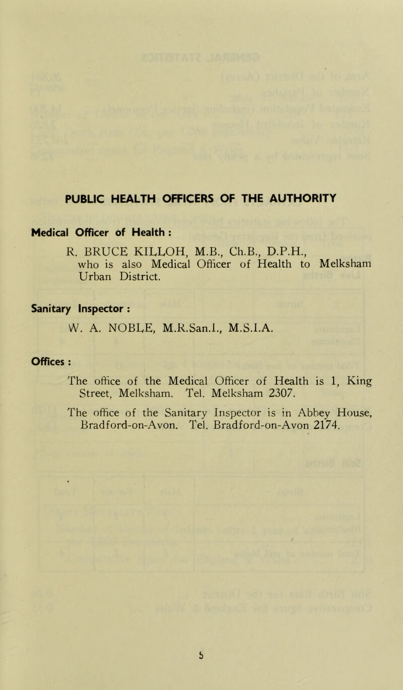 Medical Officer of Health : R. BRUCE KILLOH, M.B., Ch.B., D.P.H., who is also Medical Ofiicer of Health to Melksham Urban District. Sanitary Inspector : W. A. NOBEE, M.R.San.l., M.S.I.A. Offices : The office of the Medical Officer of Health is 1, King Street, Melksham. Tel. Melksham 2307. The office of the Sanitary Inspector is in Abbey House, Bradford-on-Avon. Tel. Bradford-on-Avon 2174.