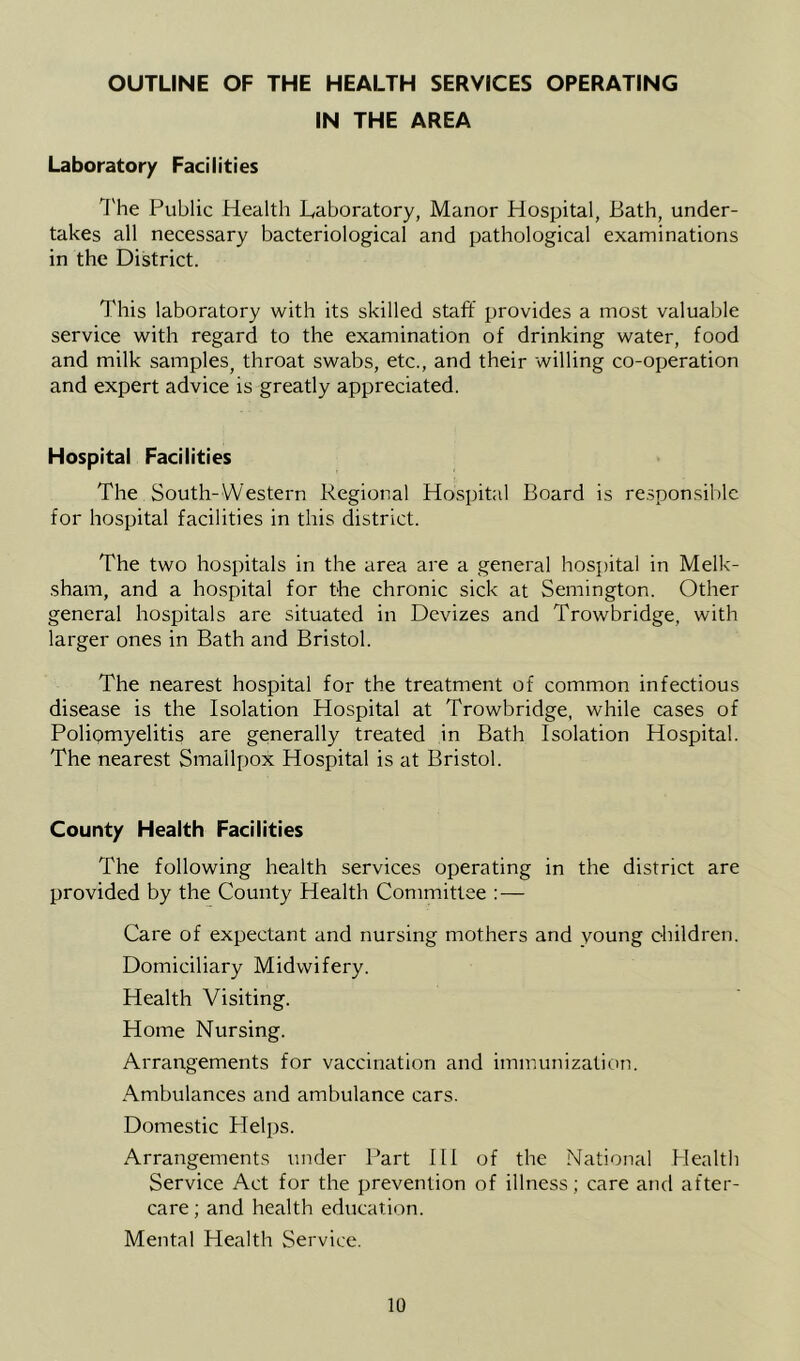 OUTLINE OF THE HEALTH SERVICES OPERATING IN THE AREA Laboratory Facilities The Public Health Laboratory, Manor Hospital, Bath, under- takes all necessary bacteriological and pathological examinations in the District. This laboratory with its skilled staff provides a most valuable service with regard to the examination of drinking water, food and milk samples, throat swabs, etc., and their willing co-operation and expert advice is greatly appreciated. Hospital Facilities The South-Western Regional Hospital Board is re.sponsiblc for hospital facilities in this district. The two hospitals in the area are a general hosjjital in Melk- sham, and a hospital for the chronic sick at Semington. Other general hospitals are situated in Devizes and Trowbridge, with larger ones in Bath and Bristol. The nearest hospital for the treatment of common infectious disease is the Isolation Hospital at Trowbridge, while cases of Polipmyelitis are generally treated in Bath Isolation Hospital. The nearest Smallpox Hospital is at Bristol. County Health Facilities The following health services operating in the district are provided by the County Health Committee : — Care of expectant and nursing mothers and young children. Domiciliary Midwifery. Health Visiting. Home Nursing. Arrangements for vaccination and immunization. Ambulances and ambulance cars. Domestic Helps. Arrangements under Part HI of the National Health Service Act for the prevention of illness; care and after- care ; and health education. Mental Health Service.
