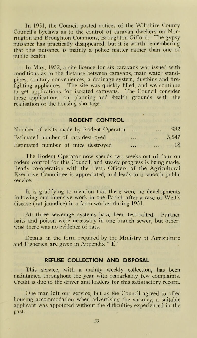 In 1951, the Council posted notices of the Wiltshire County Council’s byelaws as to the control of caravan dwellers on Nor- rington and Broughton Commons, Broughton Gifford. The gypsy nuisance has practically disappeared, but it is worth remembering that this nuisance is mainly a police matter rather than one of public health. in May, 1952, a site licence for six caravans was issued with conditions as to the distance between caravans, main water stand- pi]>es, sanitary conveniences, a drainage system, dustbins and fire- fighting appliances. The site was quickly filled, and we continue to get applications for isolated caravans. The Council consider thc.se applications on planning and health grounds, with the realisation of the housing shortage. RODENT CONTROL Number of visits made by Rodent Operator ... ... 982 Estimated number of rats destroyed ... ... 3,547 Estimated number of mice destroyed ... ... 18 The Rodent Operator now spends two weeks out of four on rodent control for this Council, and steady progress is being made. Ready co-operation with the Pests Officers of the Agricultural Executive Committee is appreciated, and leads to a smooth public service. It is gratifying to mention that there were no developments following our intensive work in one Parish after a case of Weil’s disease (rat jaundice) in a farm worker during 1951. All three sewerage systems have been test-baited. Further l)aits and poison were necessary in one branch sewer, but other- wise there was no evidence of rats. Details, in the form required by the Ministry of Agriculture and Fisheries, are given in Appendix “ E. REFUSE COLLECTION AND DISPOSAL This service, with a mainly weekly collection, has been maintained throughout the year with remarkably few complaints. Credit is due to the driver and loaders for this satisfactory record. One man left our service, but as the Council agreed to offer housing accommodation when advertising the vacancy, a suitable applicant was appointed without the difficulties experienced in the past.