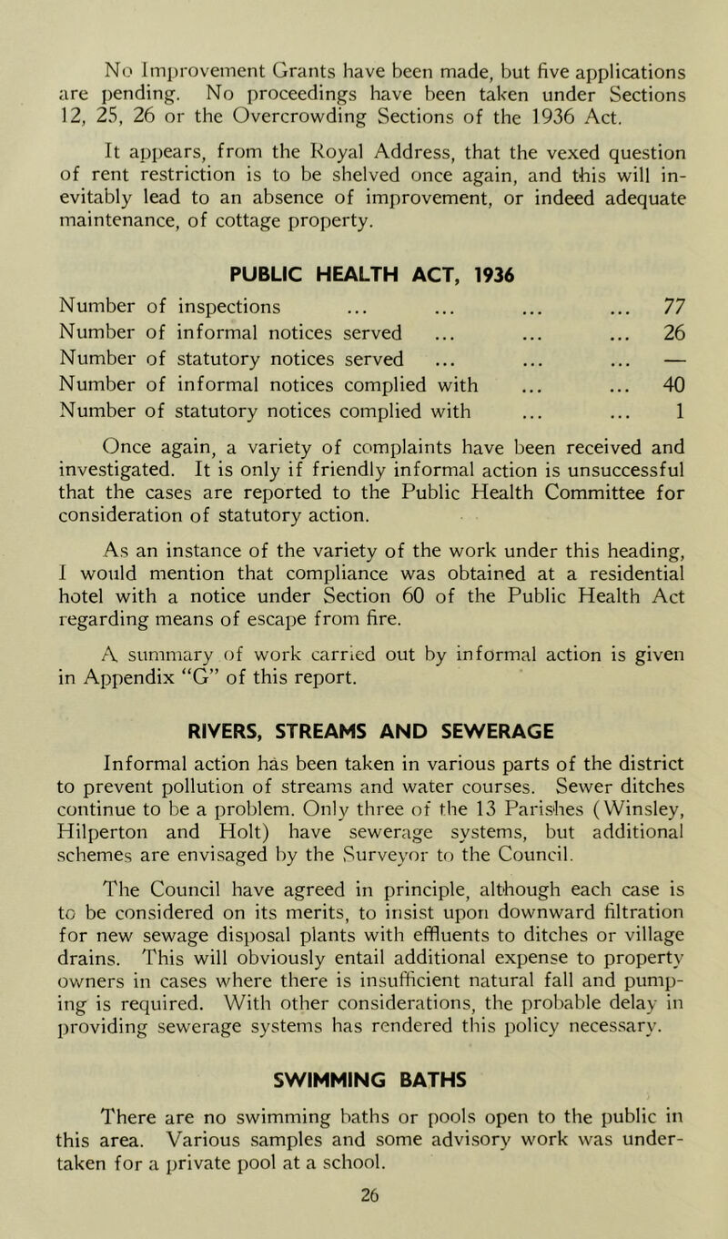 No Improvement Grants have been made, but five applications are pending. No proceedings have been taken under Sections 12, 25, 26 or the Overcrowding Sections of the 1936 Act. It appears, from the Royal Address, that the vexed question of rent restriction is to be shelved once again, and this will in- evitably lead to an absence of improvement, or indeed adequate maintenance, of cottage property. PUBLIC HEALTH ACT, 1936 Number of inspections ... ... ... ... 77 Number of informal notices served ... ... ... 26 Number of statutory notices served ... ... ... — Number of informal notices complied with ... ... 40 Number of statutory notices complied with ... ... 1 Once again, a variety of complaints have been received and investigated. It is only if friendly informal action is unsuccessful that the cases are reported to the Public Health Committee for consideration of statutory action. As an instance of the variety of the work under this heading, I would mention that compliance was obtained at a residential hotel with a notice under Section 60 of the Public Health Act regarding means of escape from fire. A summary of work carried out by informal action is given in Appendix “G” of this report. RIVERS, STREAMS AND SEWERAGE Informal action has been taken in various parts of the district to prevent pollution of streams and water courses. Sewer ditches continue to be a problem. Only three of the 13 Parishes (Winsley, Hilperton and Holt) have sewerage systems, but additional schemes are envisaged by the Surveyor to the Council. The Council have agreed in principle, although each case is to be considered on its merits, to insist upon downward filtration for new sewage disposal plants with effluents to ditches or village drains. This will obviously entail additional expense to property owners in cases where there is insufficient natural fall and pump- ing is required. With other considerations, the probable delay in providing sewerage systems has rendered this policy necessary. SWIMMING BATHS There are no swimming baths or pools open to the public in this area. Various samples and some advi.sory work was under- taken for a private pool at a school.