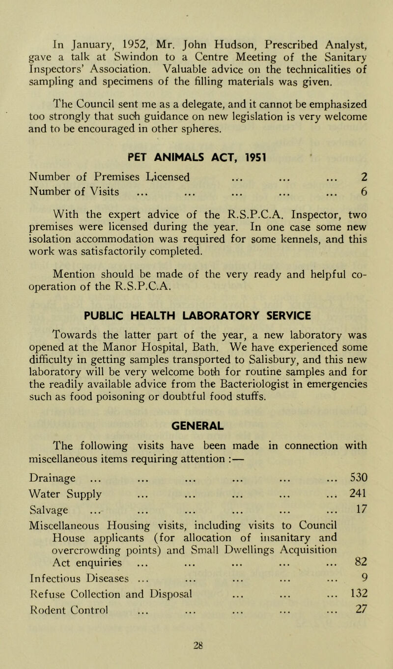 gave a talk at Swindon to a Centre Meeting of the Sanitary- Inspectors’ Association. Valuable advice on the technicalities of sampling and specimens of the filling materials was given. The Council sent me as a delegate, and it cannot be emphasized too strongly that such guidance on new legislation is very welcome and to be encouraged in other spheres. PET ANIMALS ACT, 1951 Number of Premises Licensed ... ... ... 2 Number of Visits ... ... ... ... ... 6 With the expert advice of the R.S.P.C.A. Inspector, two premises were licensed during the year. In one case some new isolation accommodation was required for some kennels, and this work was satisfactorily completed. Mention should be made of the very ready and helpful co- operation of the R.S.P.C.A. PUBLIC HEALTH LABORATORY SERVICE Towards the latter part of the year, a new laboratory was opened at the Manor Hospital, Bath. We have experienced some difficulty in getting samples transported to Salisbury, and this new laboratory will be very welcome botli for routine samples and for the readily available advice from the Bacteriologist in emergencies such as food poisoning or doubtful food stuffs. GENERAL The following visits have been made in connection miscellaneous items requiring attention :— Drainage Water Supply Salvage Miscellaneous Housing visits, including visits to Council House applicants (for allocation of insanitary and overcrowding points) and Small Dwellings Acquisition Act enquiries Infectious Diseases ... Refuse Collection and Disposal Rodent Control with 530 241 17 82 9 132 27
