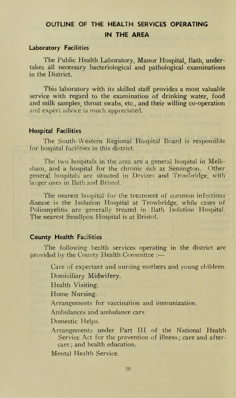 OUTLINE OF THE HEALTH SERVICES OPERATING IN THE AREA Laboratory Facilities The Public Health Laboratory, Manor Hospital, Bath, under- takes all necessary bacteriological and pathological examinations in the District. This laboratory with its skilled staff provides a most valuable service with regard to the examination of drinking water, food and milk samples, throat swabs, etc., and their willing co-operation and ex])crL advice is much a])preciatefl. Hospital Facilities I'he South-Western Regional Hospital Board is responsible for hospital facilities in this district. The two hosjiitals in the area are a general hosi)ital in Melk- sham, and a hospital for the chronic sick at Semington. Other genera! hospitals are situated in Devizes and Trnwliridge, with larger ones in Bath and Bristol. The nearest hos])ital for the treatment of common infectious disease is the Isolation fiospital at IVowbridge, while cases of Poliomyelitis are generally treated in Bath Isolation Hospital. The nearest Smallpox Plospital is at Bristol. County Health Facilities The following health services operating in the district are jmovided by the Countv Health Committee :— Care of exjiectant and nursing mothers and young children. ]3omiciliary Midwifery. Health Visiting. Home Nursing. Arrangements for vaccination and immunization. Ambulances and ambulance cars. Domestic Heljjs. Arrangements under Part III of the National Health Service Act for the prevention of illness; care and after- care; and health education. Mental Health Service.
