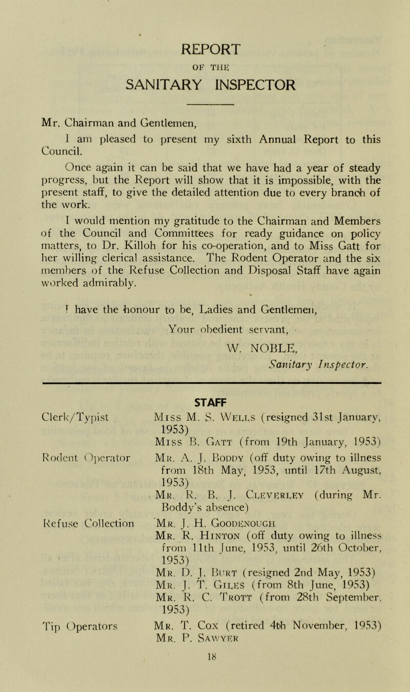 REPORT OF Tllli SANITARY INSPECTOR Mr. Chairman and Gentlemen, ] am ])leased to present my sixth Annual Report to this Council. Once again it can be said that we have had a year of steady progress, but the Report will show that it is impossible, with the present staff, to give the detailed attention due to every branch of the work. I would mention my gratitude to the Chairman and Members of the Council and Committees for ready guidance on policy matters, to Dr. Killoh for his co-operation, and to Miss Gatt for her willing clerical assistance. The Rodent Operator and the six members of the Refuse Collection and Disposal Staff have again worked admirably. T have the honour to be. Ladies and Gentlemen, Your obedient servant, W. NOBLE, Sanitary Inspector. Clerk/Ty])ist Rodent Operator Refuse Collection Tip Operators STAFF Miss M. S. Wklls (resigned 31st januarv, 1953) Miss B. Gatt (from 19th January, 1953) Mr. a. J. Koudy (off duty owing to illness from 18th May 1953, until 17th August, 1953) Mr. R. B. J. Clevfri.ey (during Mr. Boddy’s absence) Mr. j. H. Goodr'a'ough Mr. R. Hinton (off duty owing to illness from 11th [une, 1953 until 26th October, 1953) Mr. LL j. Burt (resigned 2nd May, 1953) Mr. j. T. Giles (from 8th June, 1953) Mr. R. C. Trott (from 28th September. 1953) Mr. T. Cox (retired 4th November, 1953) Mr. P. vSawyek IH