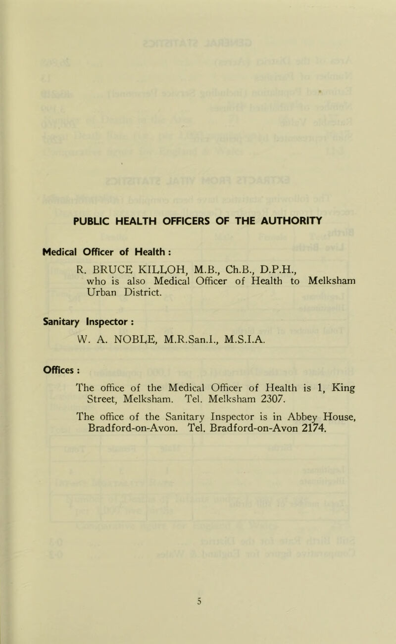 PUBLIC HEALTH OFFICERS OF THE AUTHORITY Medical Officer of Health : R. BRUCE KILLOH, M.B., Ch.B., D.P.H., who is also Medical Officer of Health to Melksham Urban District. Sanitary Inspector: W. A. NOBLE, M.R.San.L, M.S.I.A. Offices : The office of the Medical Officer of Health is 1, King Street, Melksham. Tel. Melksham 2307. The office of the Sanitary Inspector is in Abbey House, Bradford-on-Avon. Tel. Bradford-on-Avon 2174,