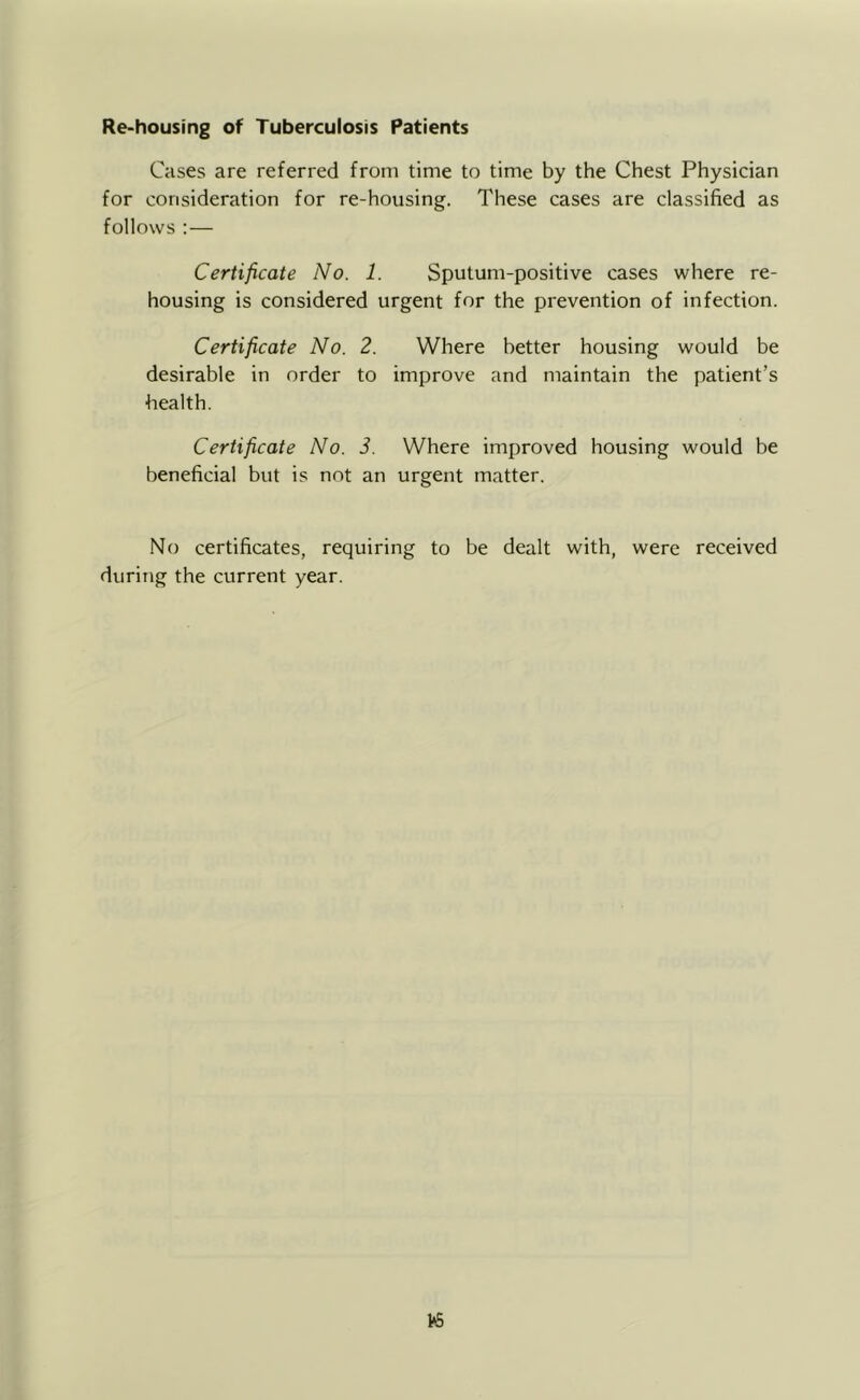 Re-housing of Tuberculosis Patients Cases are referred from time to time by the Chest Physician for consideration for re-housing. These cases are classified as follows :— Certificate lYo. 1. Sputum-positive cases where re- housing is considered urgent for the prevention of infection. Certificate No. 2. Where better housing would be desirable in order to improve and maintain the patient’s health. Certificate No. 3. Where improved housing would be beneficial but is not an urgent matter. No certificates, requiring to be dealt with, were received during the current year.